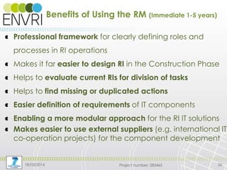 Project number: 283465
Benefits of Using the RM (Immediate 1-5 years)
Professional framework for clearly defining roles and
processes in RI operations
Makes it far easier to design RI in the Construction Phase
Helps to evaluate current RIs for division of tasks
Helps to find missing or duplicated actions
Easier definition of requirements of IT components
Enabling a more modular approach for the RI IT solutions
Makes easier to use external suppliers (e.g. international IT
co-operation projects) for the component development
18/03/2014 26
 