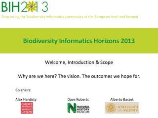 Structuring the biodiversity informatics community at the European level and beyond
Biodiversity Informatics Horizons 2013
Welcome, Introduction & Scope
Why are we here? The vision. The outcomes we hope for.
Co-chairs:
Alex Hardisty Dave Roberts Alberto Basset
 