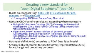 Creating a new standard for
“open Digital Specimens” (openDS)
• Builds on concepts from ABCD 3.0, EFG extension for geo-
sciences, and Darwin Core.
• cf. Integrating ABCD and DarwinCore, Blum et al.
• Roots in OBO Foundry ontologies, extending where necessary
• Biological Collections Ontology (BCO); Ontology for Biomedical
Investigations (OBI); Basic Formal Ontology (BFO); Information
Artifact Ontology (IAO).
• ‘digitization_event’ as new subclass of ‘planned_process’
(OBI:0000011) alongside ‘specimen_collection_process
(OBI:0000659), leading to new class ‘digital specimen’, being ‘a result
of a digitisation event’.
• Data type definition(s) according to RDA* Data Type Model
• Serializes object content to speciﬁc format/representation (JSON)
for exchange and processing purposes.
* RDA = Research Data Alliance
 