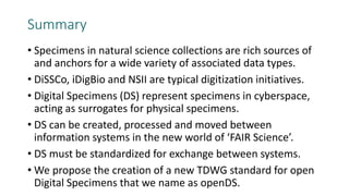Summary
• Specimens in natural science collections are rich sources of
and anchors for a wide variety of associated data types.
• DiSSCo, iDigBio and NSII are typical digitization initiatives.
• Digital Specimens (DS) represent specimens in cyberspace,
acting as surrogates for physical specimens.
• DS can be created, processed and moved between
information systems in the new world of ‘FAIR Science’.
• DS must be standardized for exchange between systems.
• We propose the creation of a new TDWG standard for open
Digital Specimens that we name as openDS.
 