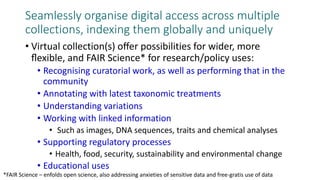 Seamlessly organise digital access across multiple
collections, indexing them globally and uniquely
• Virtual collection(s) oﬀer possibilities for wider, more
ﬂexible, and FAIR Science* for research/policy uses:
• Recognising curatorial work, as well as performing that in the
community
• Annotating with latest taxonomic treatments
• Understanding variations
• Working with linked information
• Such as images, DNA sequences, traits and chemical analyses
• Supporting regulatory processes
• Health, food, security, sustainability and environmental change
• Educational uses
*FAIR Science – enfolds open science, also addressing anxieties of sensitive data and free-gratis use of data
 