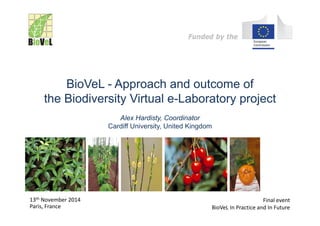 Funded by the
BioVeL - Approach and outcome of
the Biodiversity Virtual e-Laboratory project
Alex Hardisty, Coordinator
Cardiff University, United Kingdom
13th November 2014
Paris, France
Final event
BioVeL In Practice and In Future
Funded by the
 