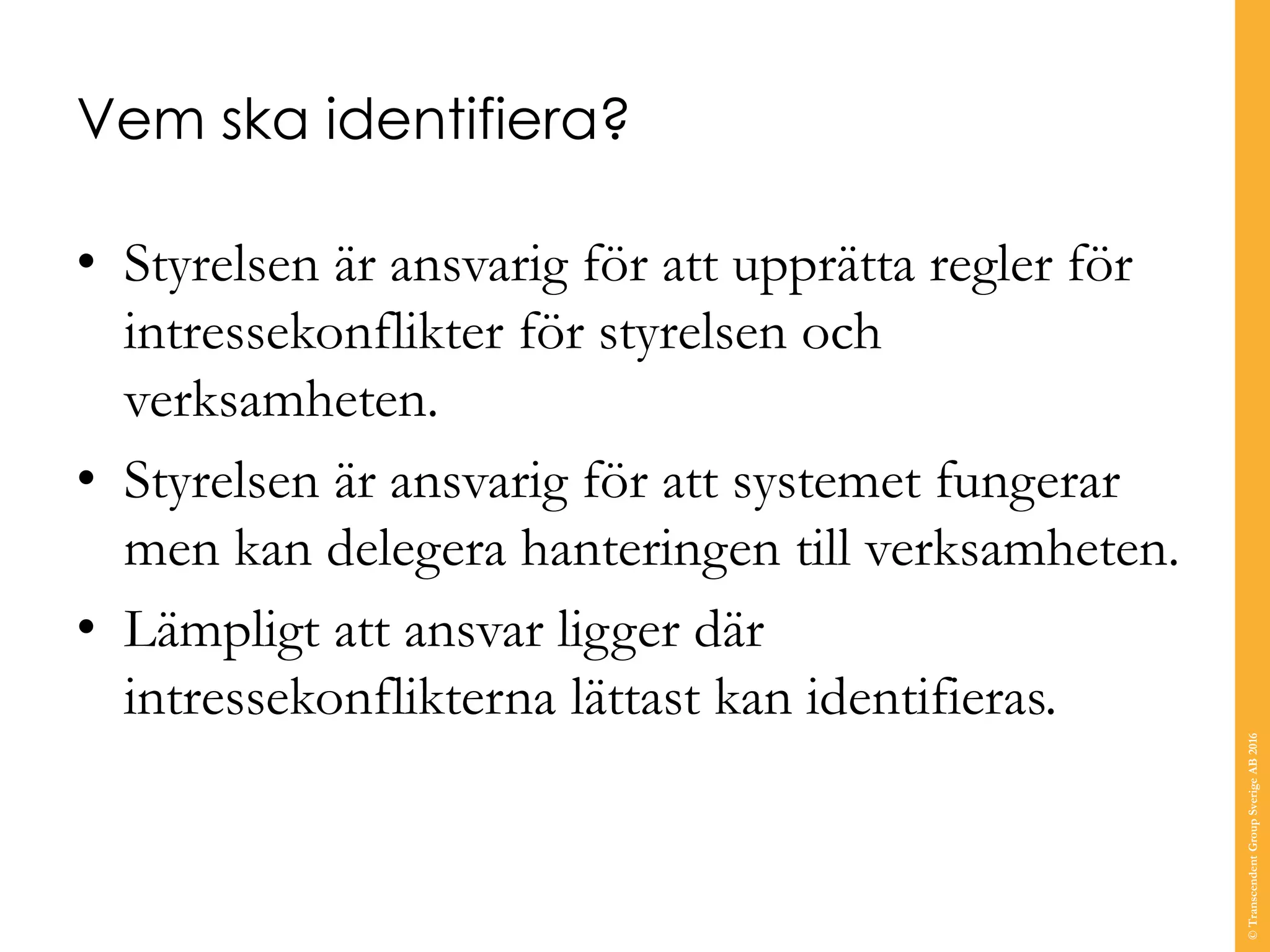 Vem ska identifiera?
• Styrelsen är ansvarig för att upprätta regler för
intressekonflikter för styrelsen och
verksamheten.
• Styrelsen är ansvarig för att systemet fungerar
men kan delegera hanteringen till verksamheten.
• Lämpligt att ansvar ligger där
intressekonflikterna lättast kan identifieras.
©TranscendentGroupSverigeAB2016
 