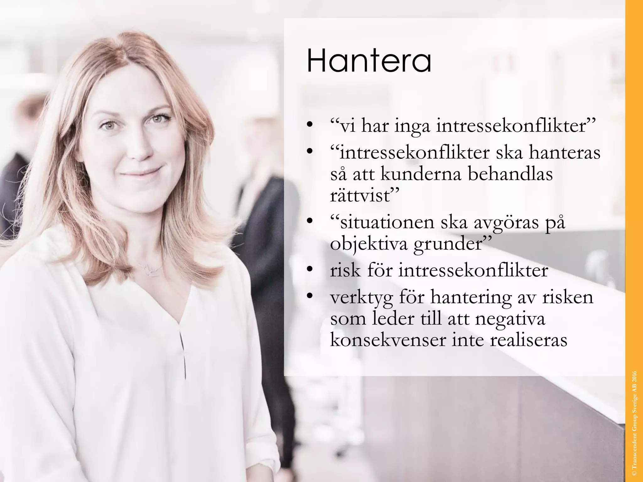 Hantera
• “vi har inga intressekonflikter”
• “intressekonflikter ska hanteras
så att kunderna behandlas
rättvist”
• “situationen ska avgöras på
objektiva grunder”
• risk för intressekonflikter
• verktyg för hantering av risken
som leder till att negativa
konsekvenser inte realiseras
©TranscendentGroupSverigeAB2016
 