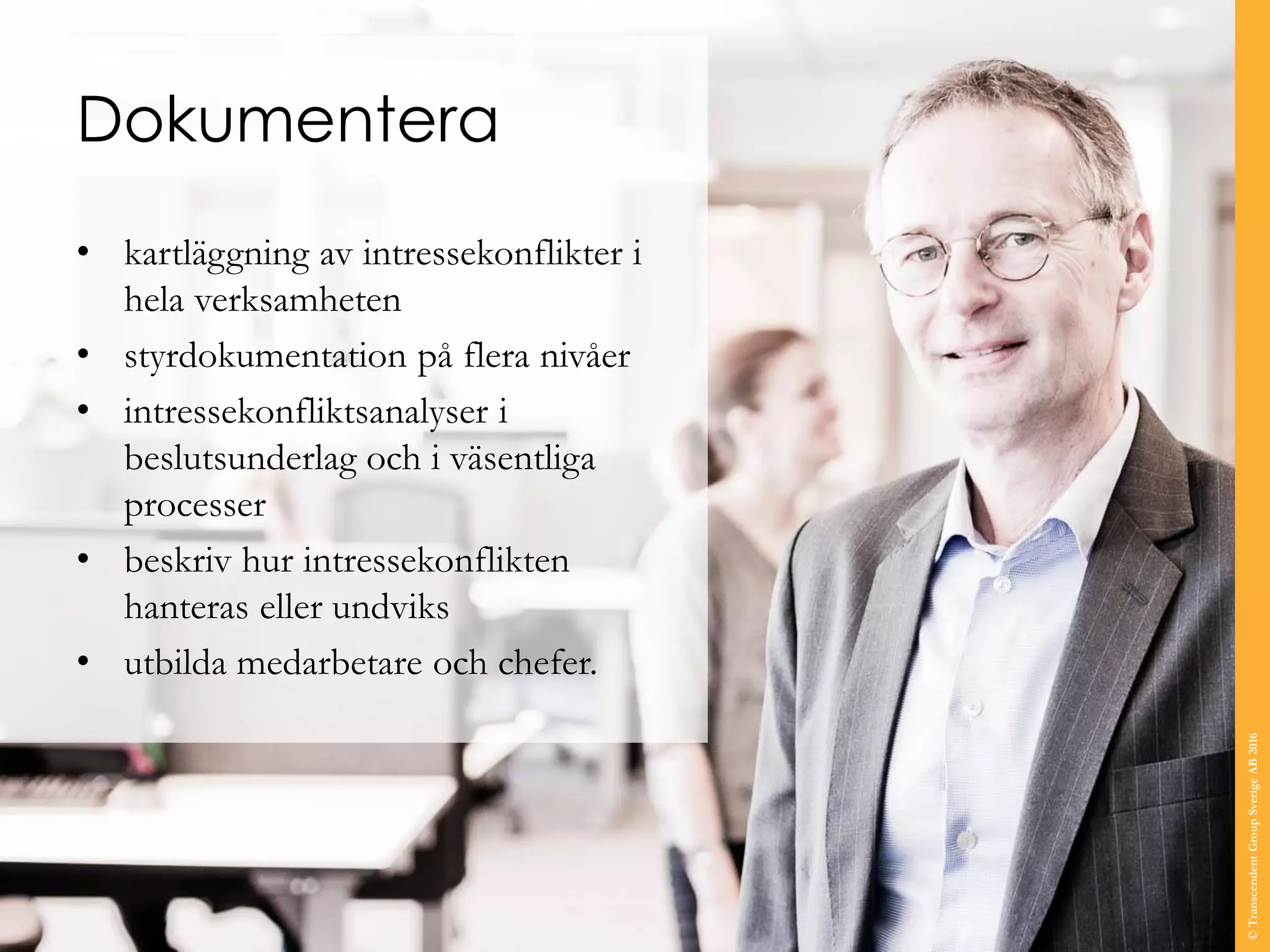 Dokumentera
• kartläggning av intressekonflikter i
hela verksamheten
• styrdokumentation på flera nivåer
• intressekonfliktsanalyser i
beslutsunderlag och i väsentliga
processer
• beskriv hur intressekonflikten
hanteras eller undviks
• utbilda medarbetare och chefer.
©TranscendentGroupSverigeAB2016
 