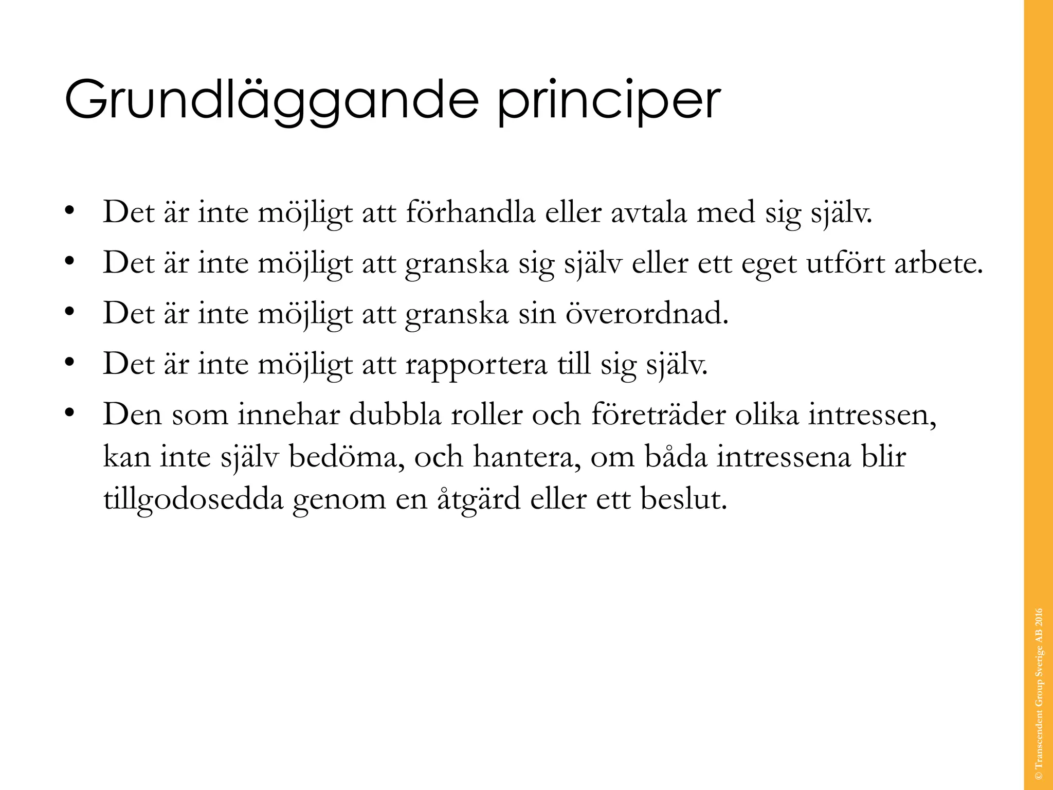 Grundläggande principer
• Det är inte möjligt att förhandla eller avtala med sig själv.
• Det är inte möjligt att granska sig själv eller ett eget utfört arbete.
• Det är inte möjligt att granska sin överordnad.
• Det är inte möjligt att rapportera till sig själv.
• Den som innehar dubbla roller och företräder olika intressen,
kan inte själv bedöma, och hantera, om båda intressena blir
tillgodosedda genom en åtgärd eller ett beslut.
©TranscendentGroupSverigeAB2016
 