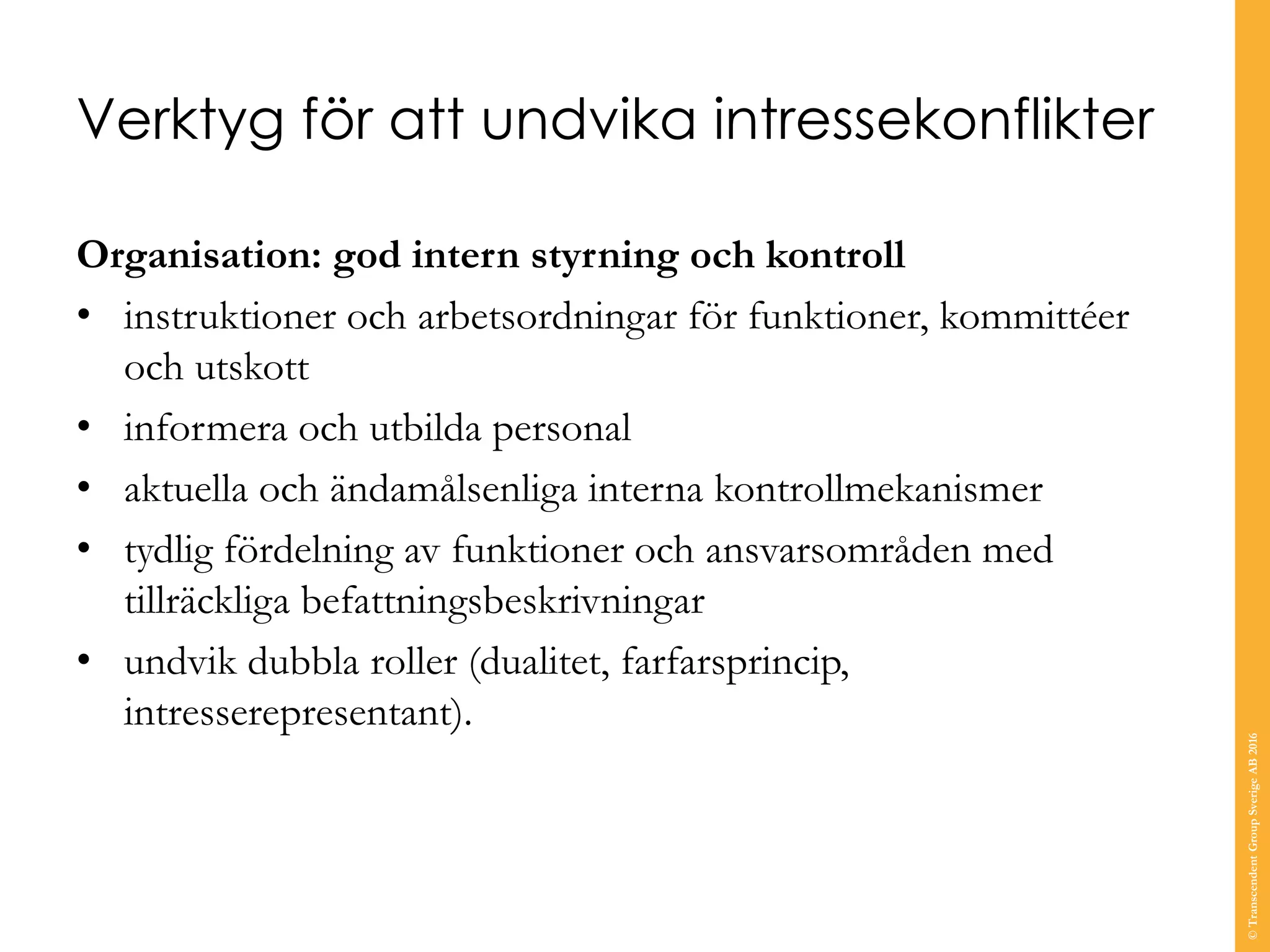 Verktyg för att undvika intressekonflikter
Organisation: god intern styrning och kontroll
• instruktioner och arbetsordningar för funktioner, kommittéer
och utskott
• informera och utbilda personal
• aktuella och ändamålsenliga interna kontrollmekanismer
• tydlig fördelning av funktioner och ansvarsområden med
tillräckliga befattningsbeskrivningar
• undvik dubbla roller (dualitet, farfarsprincip,
intresserepresentant).
©TranscendentGroupSverigeAB2016
 