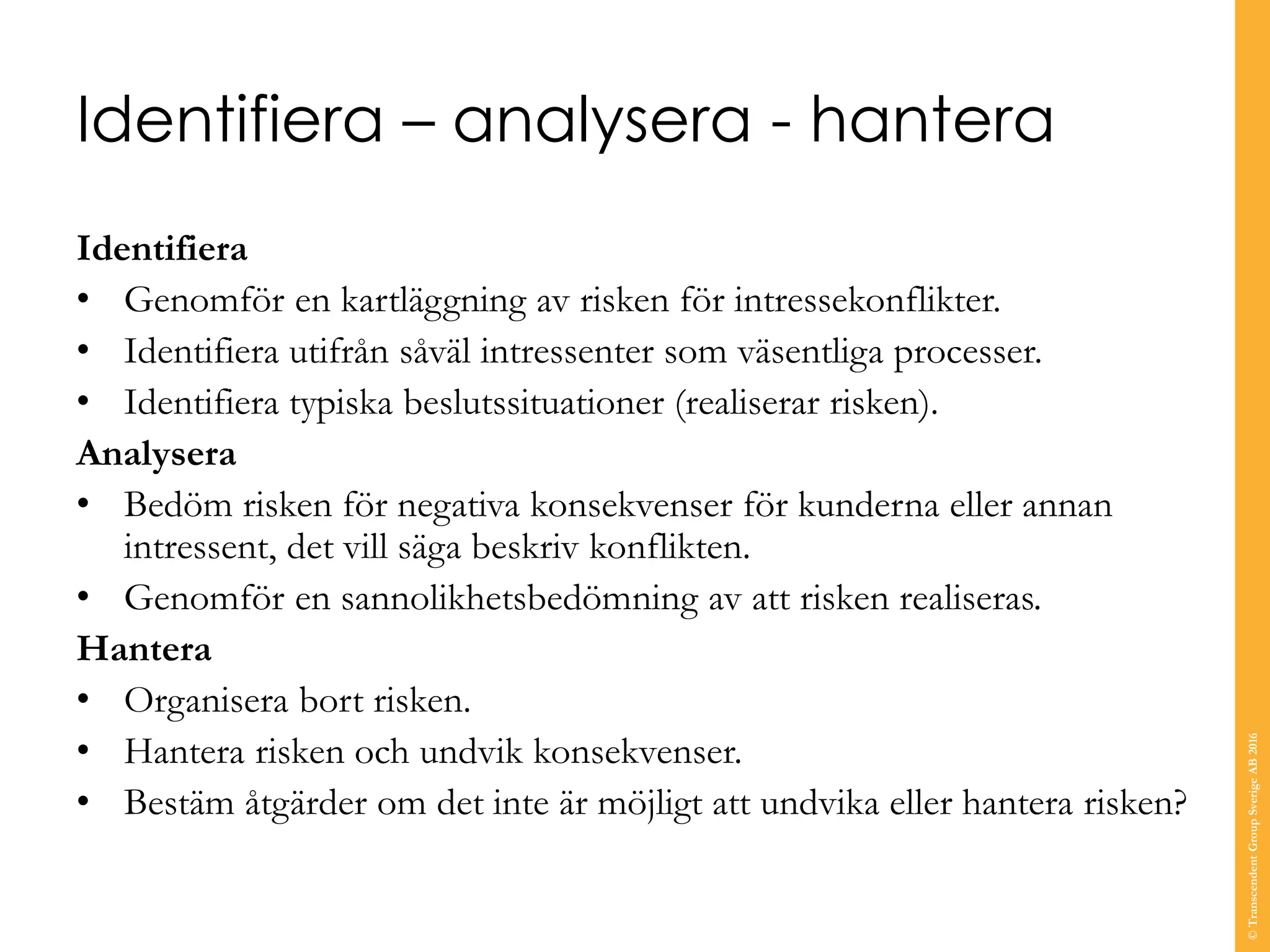 Identifiera – analysera - hantera
Identifiera
• Genomför en kartläggning av risken för intressekonflikter.
• Identifiera utifrån såväl intressenter som väsentliga processer.
• Identifiera typiska beslutssituationer (realiserar risken).
Analysera
• Bedöm risken för negativa konsekvenser för kunderna eller annan
intressent, det vill säga beskriv konflikten.
• Genomför en sannolikhetsbedömning av att risken realiseras.
Hantera
• Organisera bort risken.
• Hantera risken och undvik konsekvenser.
• Bestäm åtgärder om det inte är möjligt att undvika eller hantera risken?
©TranscendentGroupSverigeAB2016
 