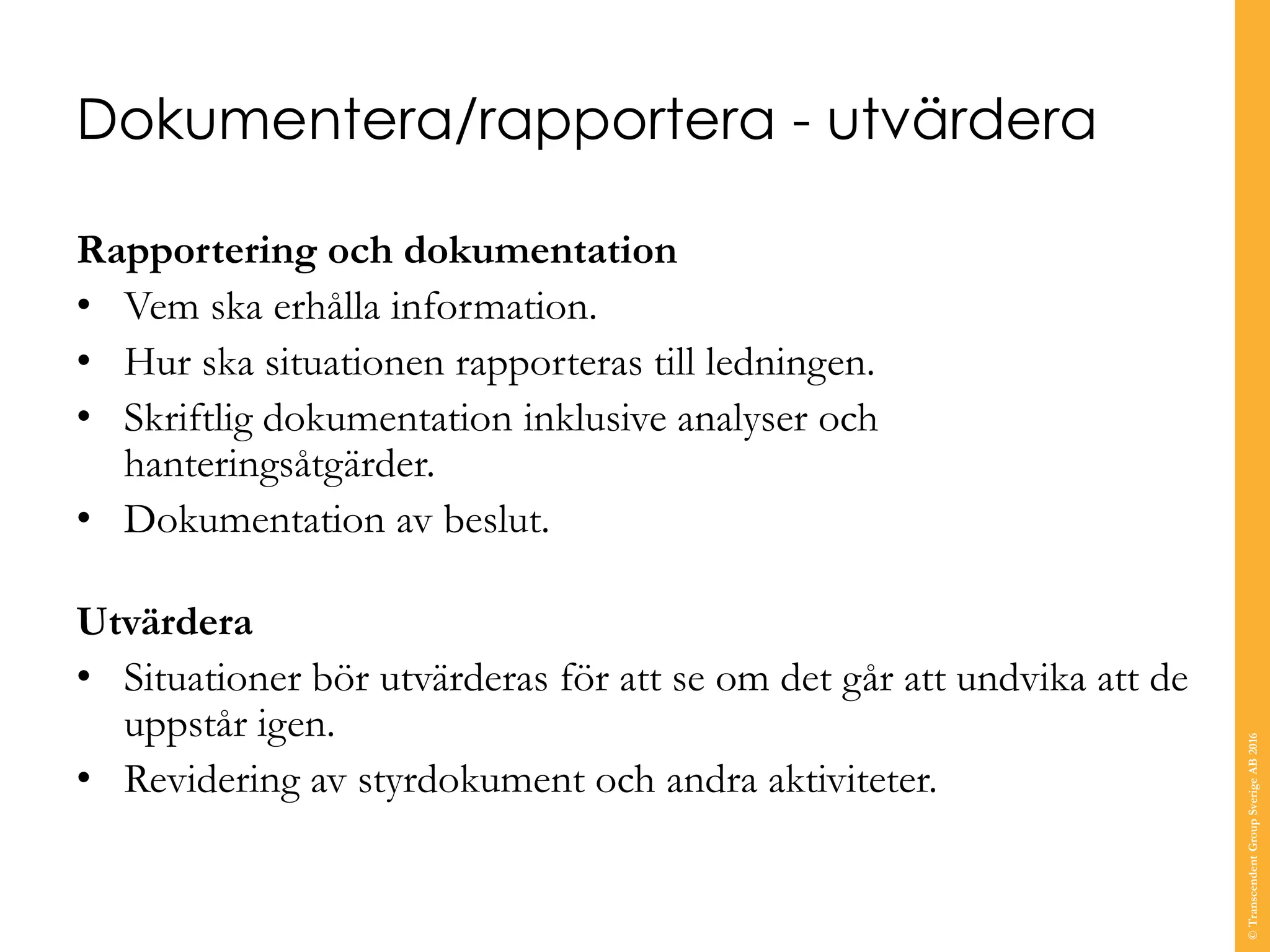 Dokumentera/rapportera - utvärdera
Rapportering och dokumentation
• Vem ska erhålla information.
• Hur ska situationen rapporteras till ledningen.
• Skriftlig dokumentation inklusive analyser och
hanteringsåtgärder.
• Dokumentation av beslut.
Utvärdera
• Situationer bör utvärderas för att se om det går att undvika att de
uppstår igen.
• Revidering av styrdokument och andra aktiviteter.
©TranscendentGroupSverigeAB2016
 
