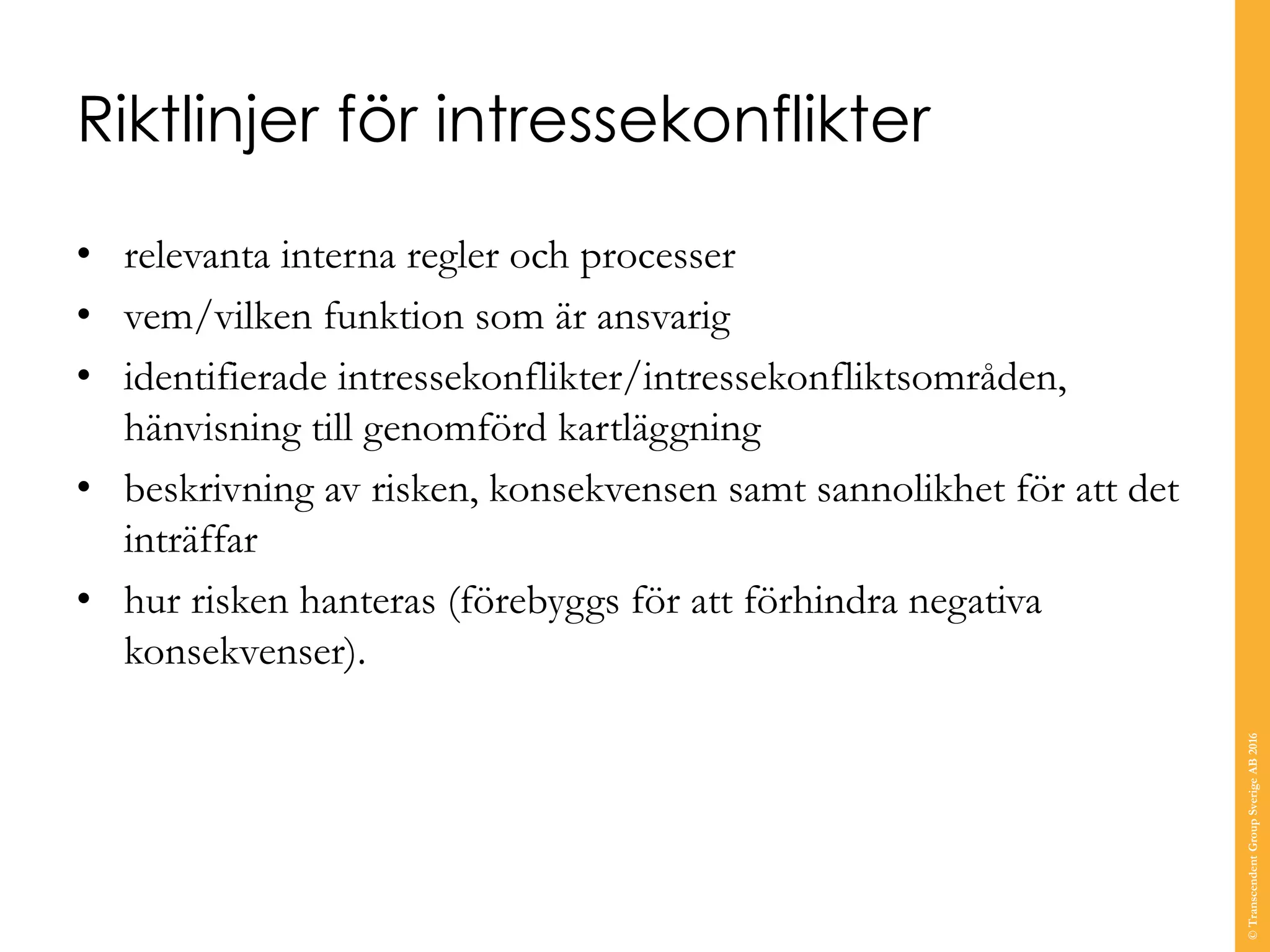 Riktlinjer för intressekonflikter
• relevanta interna regler och processer
• vem/vilken funktion som är ansvarig
• identifierade intressekonflikter/intressekonfliktsområden,
hänvisning till genomförd kartläggning
• beskrivning av risken, konsekvensen samt sannolikhet för att det
inträffar
• hur risken hanteras (förebyggs för att förhindra negativa
konsekvenser).
©TranscendentGroupSverigeAB2016
 
