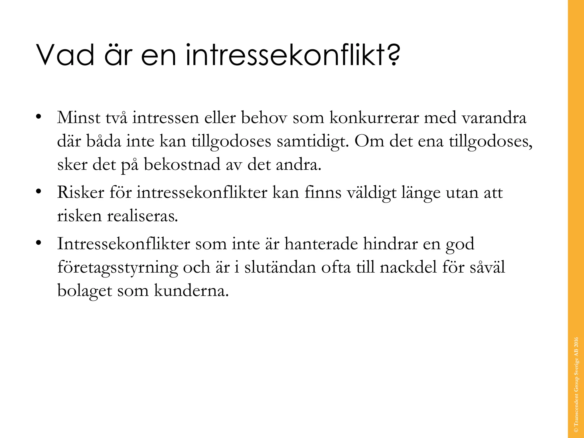 Vad är en intressekonflikt?
• Minst två intressen eller behov som konkurrerar med varandra
där båda inte kan tillgodoses samtidigt. Om det ena tillgodoses,
sker det på bekostnad av det andra.
• Risker för intressekonflikter kan finns väldigt länge utan att
risken realiseras.
• Intressekonflikter som inte är hanterade hindrar en god
företagsstyrning och är i slutändan ofta till nackdel för såväl
bolaget som kunderna.
©TranscendentGroupSverigeAB2016
 