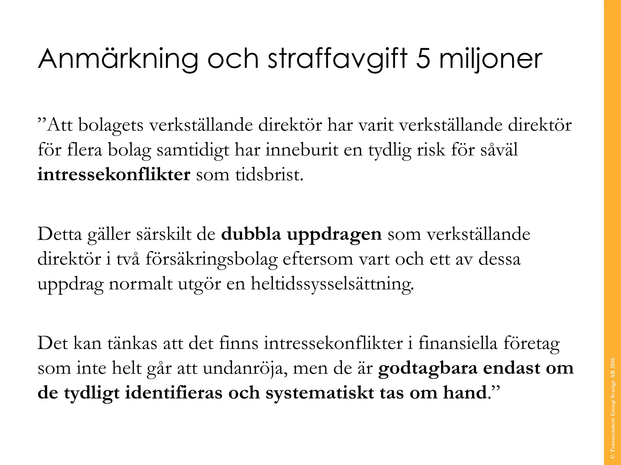 Anmärkning och straffavgift 5 miljoner
”Att bolagets verkställande direktör har varit verkställande direktör
för flera bolag samtidigt har inneburit en tydlig risk för såväl
intressekonflikter som tidsbrist.
Detta gäller särskilt de dubbla uppdragen som verkställande
direktör i två försäkringsbolag eftersom vart och ett av dessa
uppdrag normalt utgör en heltidssysselsättning.
Det kan tänkas att det finns intressekonflikter i finansiella företag
som inte helt går att undanröja, men de är godtagbara endast om
de tydligt identifieras och systematiskt tas om hand.”
©TranscendentGroupSverigeAB2016
 