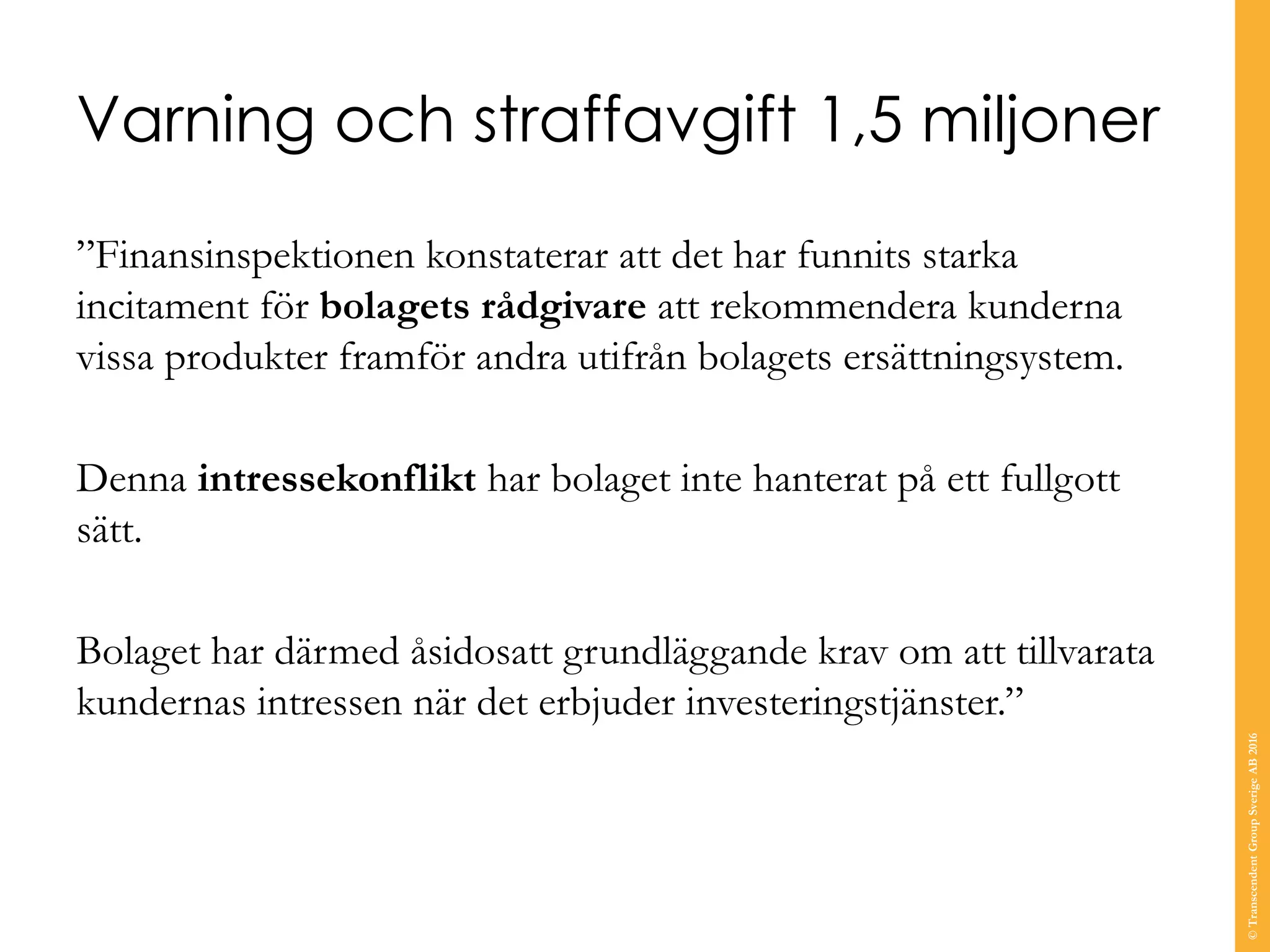 Varning och straffavgift 1,5 miljoner
”Finansinspektionen konstaterar att det har funnits starka
incitament för bolagets rådgivare att rekommendera kunderna
vissa produkter framför andra utifrån bolagets ersättningsystem.
Denna intressekonflikt har bolaget inte hanterat på ett fullgott
sätt.
Bolaget har därmed åsidosatt grundläggande krav om att tillvarata
kundernas intressen när det erbjuder investeringstjänster.”
©TranscendentGroupSverigeAB2016
 
