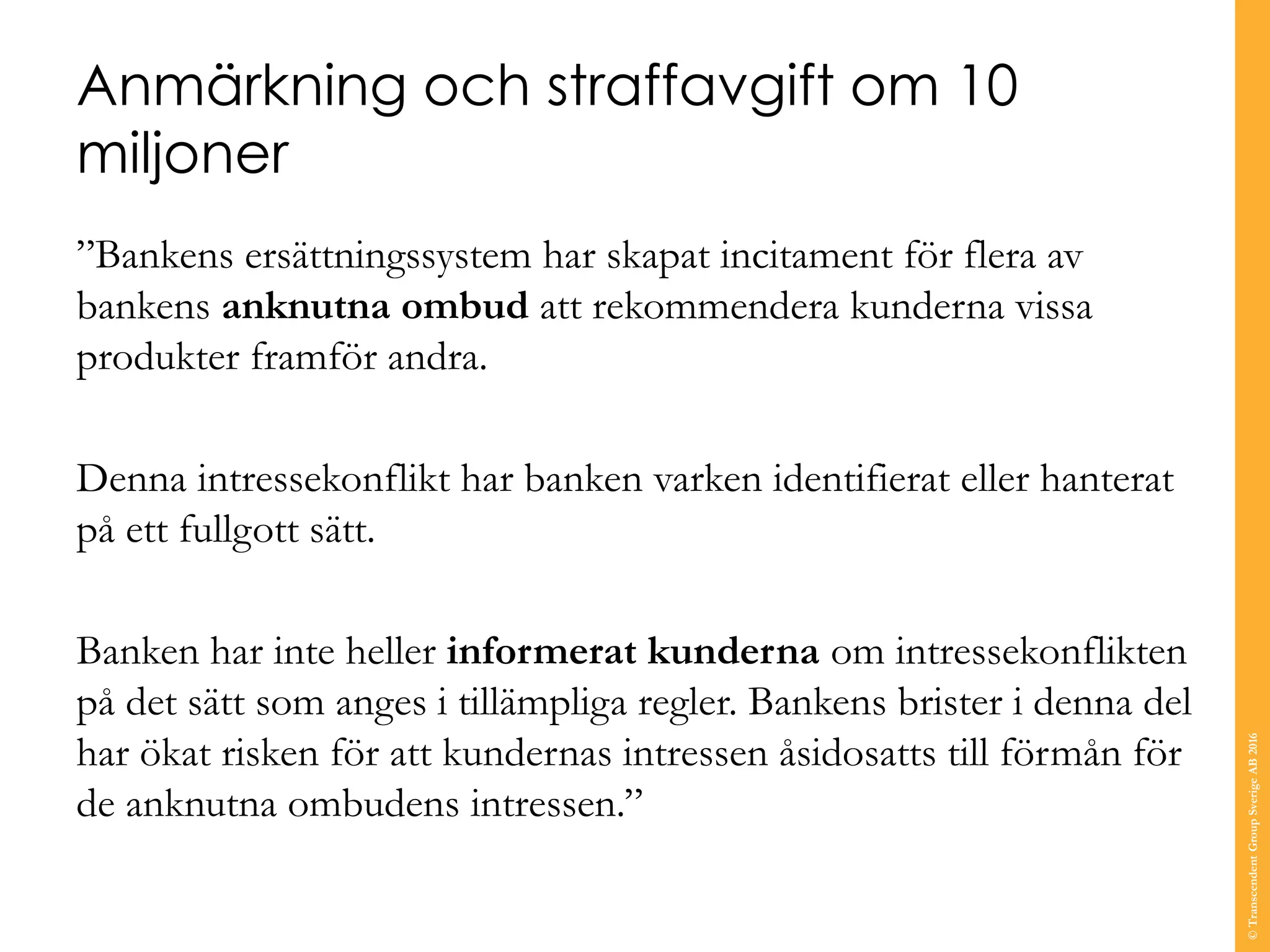 Anmärkning och straffavgift om 10
miljoner
”Bankens ersättningssystem har skapat incitament för flera av
bankens anknutna ombud att rekommendera kunderna vissa
produkter framför andra.
Denna intressekonflikt har banken varken identifierat eller hanterat
på ett fullgott sätt.
Banken har inte heller informerat kunderna om intressekonflikten
på det sätt som anges i tillämpliga regler. Bankens brister i denna del
har ökat risken för att kundernas intressen åsidosatts till förmån för
de anknutna ombudens intressen.”
©TranscendentGroupSverigeAB2016
 