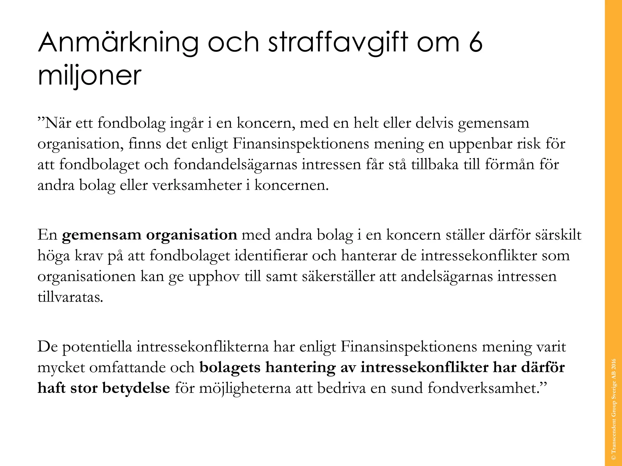 Anmärkning och straffavgift om 6
miljoner
”När ett fondbolag ingår i en koncern, med en helt eller delvis gemensam
organisation, finns det enligt Finansinspektionens mening en uppenbar risk för
att fondbolaget och fondandelsägarnas intressen får stå tillbaka till förmån för
andra bolag eller verksamheter i koncernen.
En gemensam organisation med andra bolag i en koncern ställer därför särskilt
höga krav på att fondbolaget identifierar och hanterar de intressekonflikter som
organisationen kan ge upphov till samt säkerställer att andelsägarnas intressen
tillvaratas.
De potentiella intressekonflikterna har enligt Finansinspektionens mening varit
mycket omfattande och bolagets hantering av intressekonflikter har därför
haft stor betydelse för möjligheterna att bedriva en sund fondverksamhet.”
©TranscendentGroupSverigeAB2016
 