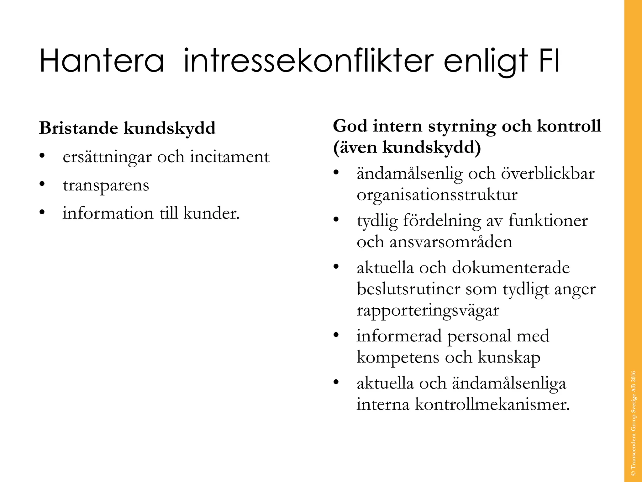 Hantera intressekonflikter enligt FI
Bristande kundskydd
• ersättningar och incitament
• transparens
• information till kunder.
God intern styrning och kontroll
(även kundskydd)
• ändamålsenlig och överblickbar
organisationsstruktur
• tydlig fördelning av funktioner
och ansvarsområden
• aktuella och dokumenterade
beslutsrutiner som tydligt anger
rapporteringsvägar
• informerad personal med
kompetens och kunskap
• aktuella och ändamålsenliga
interna kontrollmekanismer.
©TranscendentGroupSverigeAB2016
 