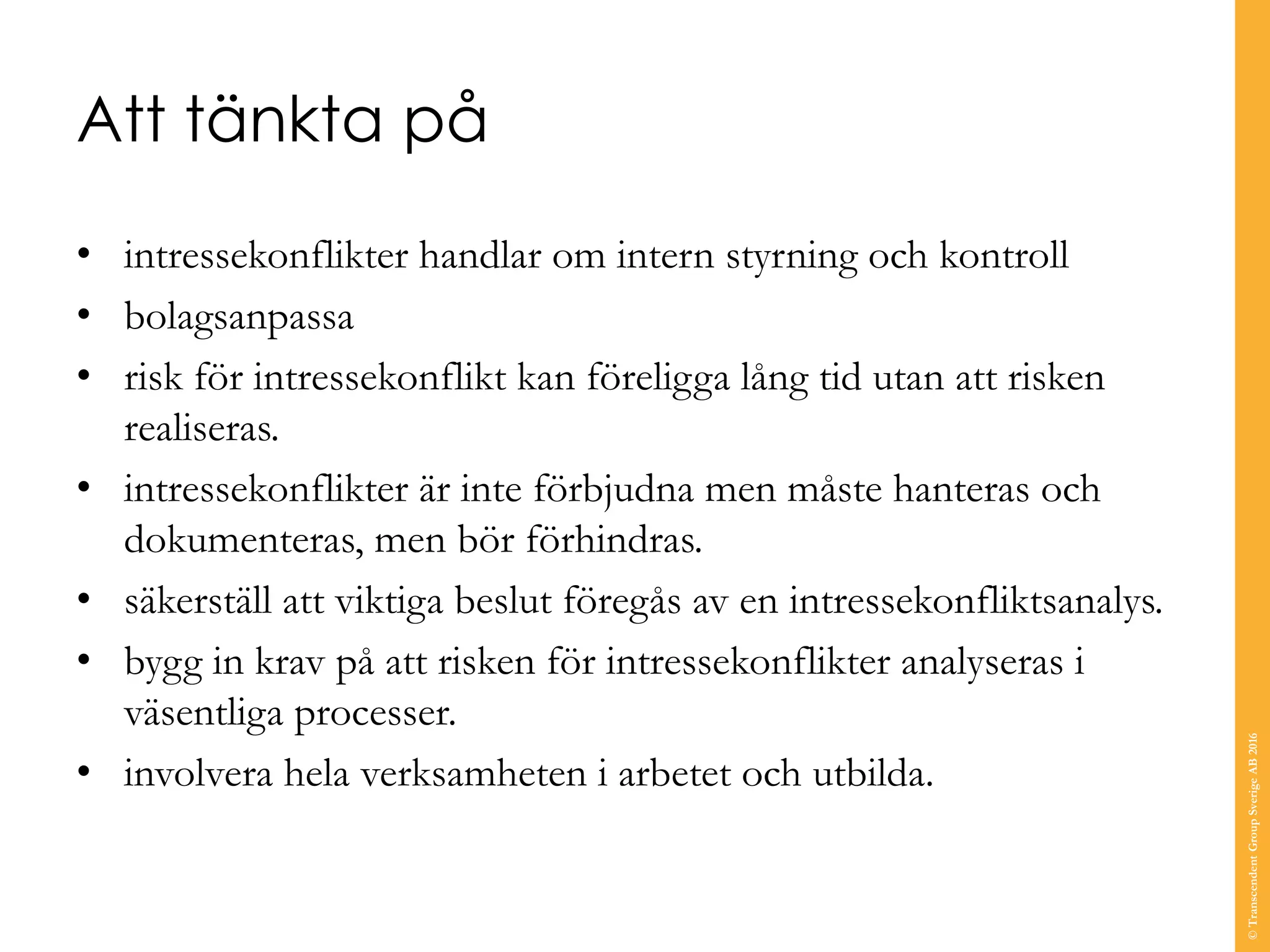 Att tänkta på
• intressekonflikter handlar om intern styrning och kontroll
• bolagsanpassa
• risk för intressekonflikt kan föreligga lång tid utan att risken
realiseras.
• intressekonflikter är inte förbjudna men måste hanteras och
dokumenteras, men bör förhindras.
• säkerställ att viktiga beslut föregås av en intressekonfliktsanalys.
• bygg in krav på att risken för intressekonflikter analyseras i
väsentliga processer.
• involvera hela verksamheten i arbetet och utbilda.
©TranscendentGroupSverigeAB2016
 