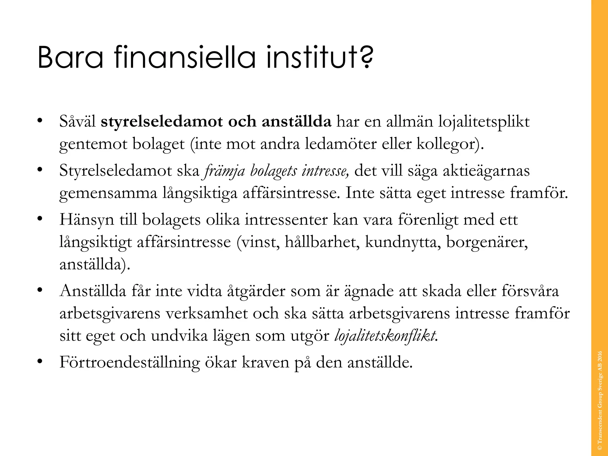 Bara finansiella institut?
• Såväl styrelseledamot och anställda har en allmän lojalitetsplikt
gentemot bolaget (inte mot andra ledamöter eller kollegor).
• Styrelseledamot ska främja bolagets intresse, det vill säga aktieägarnas
gemensamma långsiktiga affärsintresse. Inte sätta eget intresse framför.
• Hänsyn till bolagets olika intressenter kan vara förenligt med ett
långsiktigt affärsintresse (vinst, hållbarhet, kundnytta, borgenärer,
anställda).
• Anställda får inte vidta åtgärder som är ägnade att skada eller försvåra
arbetsgivarens verksamhet och ska sätta arbetsgivarens intresse framför
sitt eget och undvika lägen som utgör lojalitetskonflikt.
• Förtroendeställning ökar kraven på den anställde.
©TranscendentGroupSverigeAB2016
 