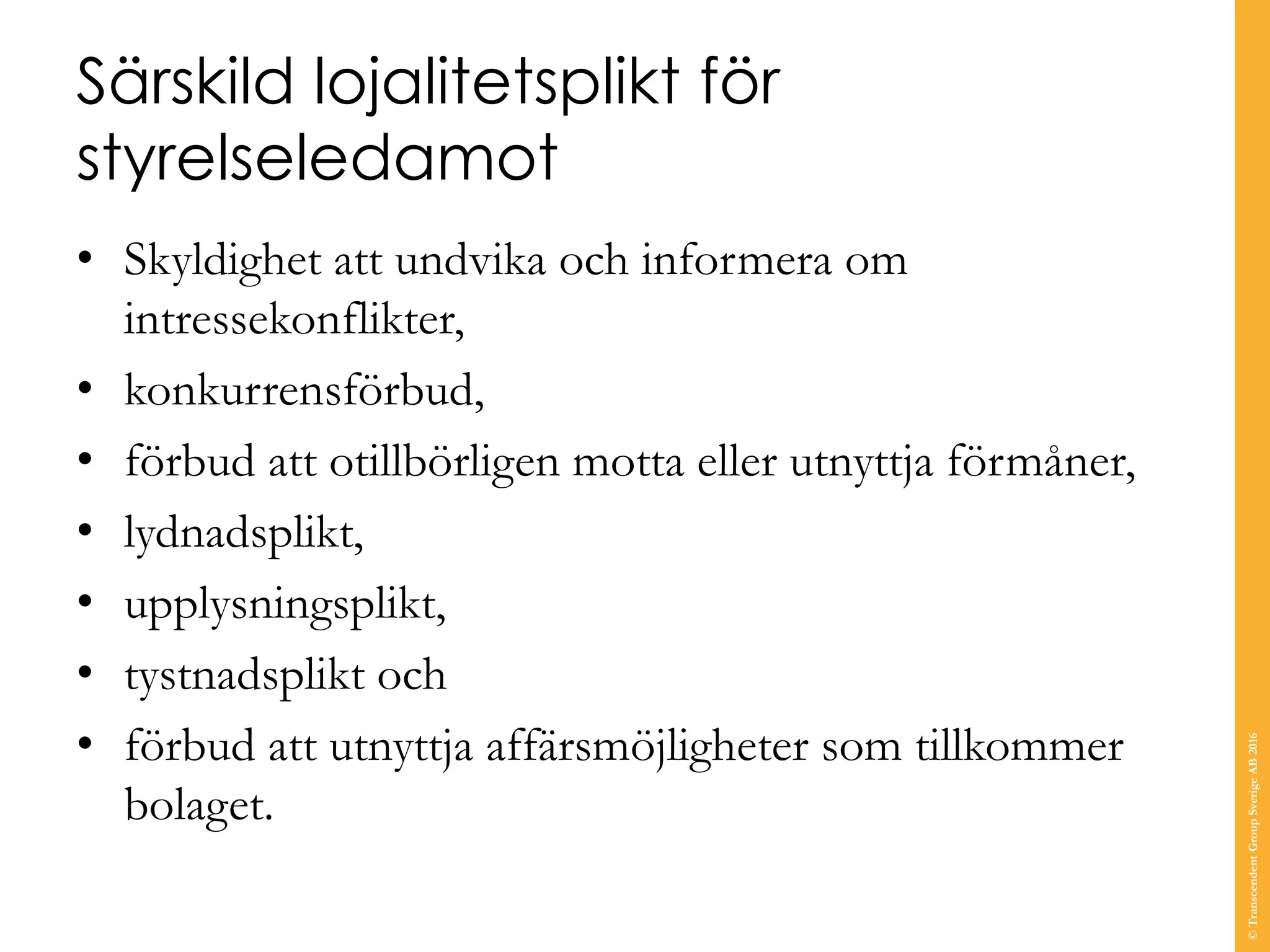 Särskild lojalitetsplikt för
styrelseledamot
• Skyldighet att undvika och informera om
intressekonflikter,
• konkurrensförbud,
• förbud att otillbörligen motta eller utnyttja förmåner,
• lydnadsplikt,
• upplysningsplikt,
• tystnadsplikt och
• förbud att utnyttja affärsmöjligheter som tillkommer
bolaget.
©TranscendentGroupSverigeAB2016
 