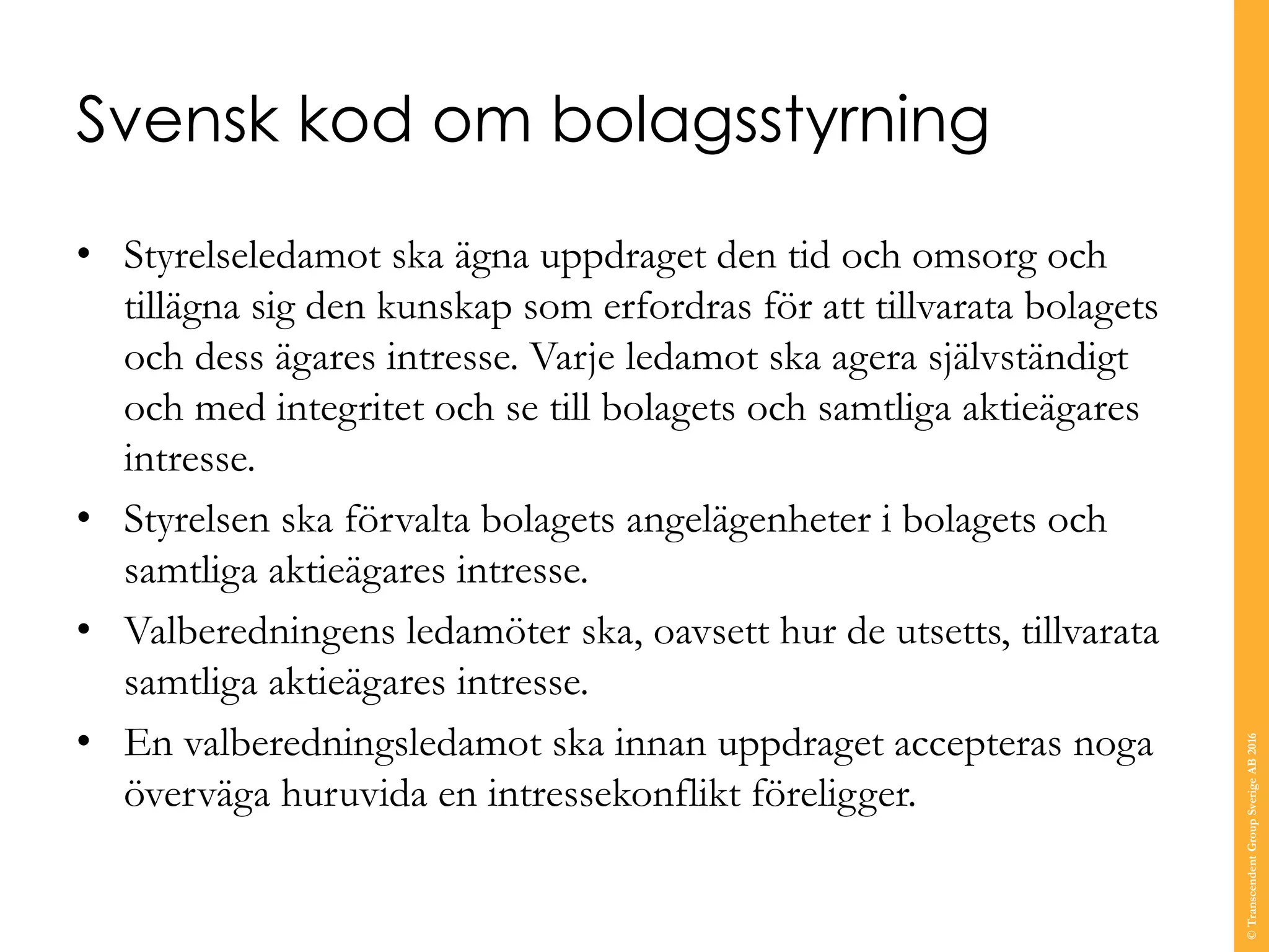 Svensk kod om bolagsstyrning
• Styrelseledamot ska ägna uppdraget den tid och omsorg och
tillägna sig den kunskap som erfordras för att tillvarata bolagets
och dess ägares intresse. Varje ledamot ska agera självständigt
och med integritet och se till bolagets och samtliga aktieägares
intresse.
• Styrelsen ska förvalta bolagets angelägenheter i bolagets och
samtliga aktieägares intresse.
• Valberedningens ledamöter ska, oavsett hur de utsetts, tillvarata
samtliga aktieägares intresse.
• En valberedningsledamot ska innan uppdraget accepteras noga
överväga huruvida en intressekonflikt föreligger.
©TranscendentGroupSverigeAB2016
 