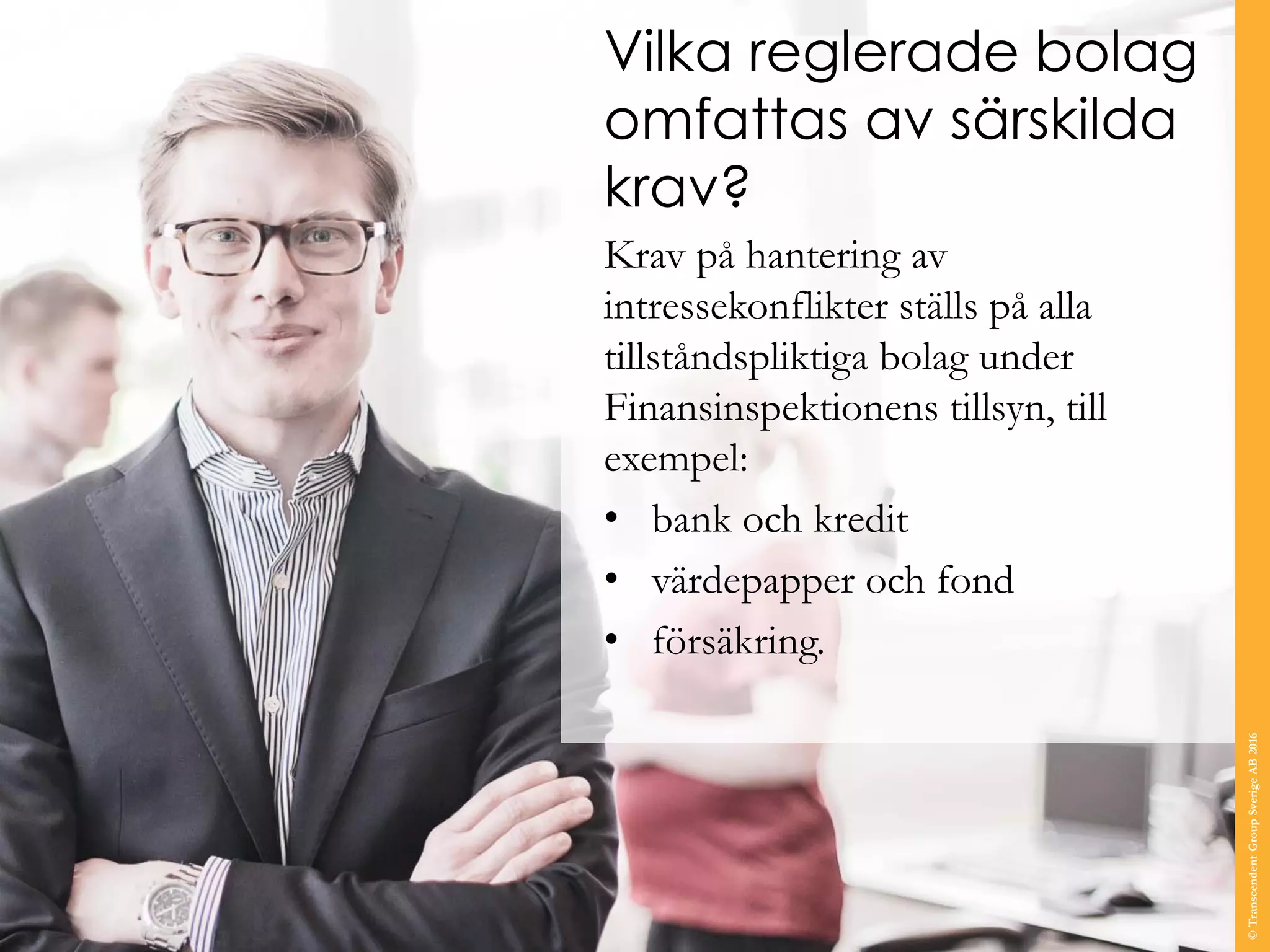 Vilka reglerade bolag
omfattas av särskilda
krav?
Krav på hantering av
intressekonflikter ställs på alla
tillståndspliktiga bolag under
Finansinspektionens tillsyn, till
exempel:
• bank och kredit
• värdepapper och fond
• försäkring.
©TranscendentGroupSverigeAB2016
 