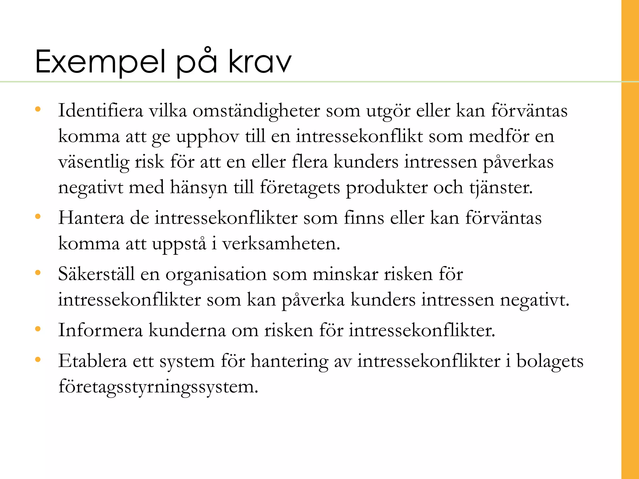 • Identifiera vilka omständigheter som utgör eller kan förväntas
komma att ge upphov till en intressekonflikt som medför en
väsentlig risk för att en eller flera kunders intressen påverkas
negativt med hänsyn till företagets produkter och tjänster.
• Hantera de intressekonflikter som finns eller kan förväntas
komma att uppstå i verksamheten.
• Säkerställ en organisation som minskar risken för
intressekonflikter som kan påverka kunders intressen negativt.
• Informera kunderna om risken för intressekonflikter.
• Etablera ett system för hantering av intressekonflikter i bolagets
företagsstyrningssystem.
Exempel på krav
©TranscendentGroupSverigeAB2016
 