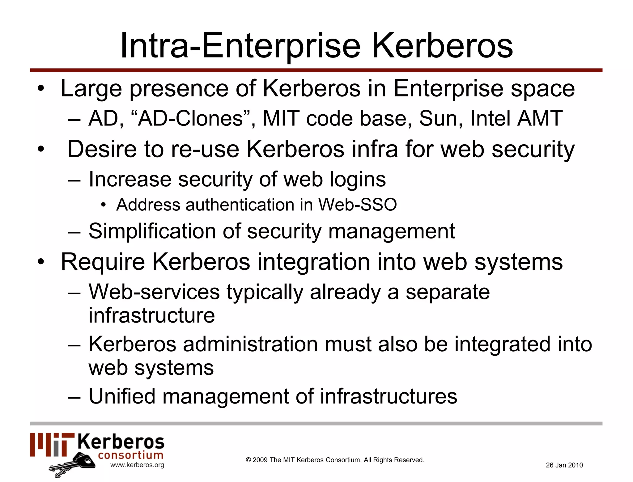 Intra-Enterprise Kerberos
• Large presence of Kerberos in Enterprise space
  – AD, “AD-Clones”, MIT code base, Sun, Intel AMT
• Desire to re-use Kerberos infra for web security
  – Increase security of web logins
     • Address authentication in Web-SSO
  – Simplification of security management
• Require Kerberos integration into web systems
  – Web-services typically already a separate
    infrastructure
  – Kerberos administration must also be integrated into
    web systems
  – Unified management of infrastructures

                         © 2009 The MIT Kerberos Consortium. All Rights Reserved.
      www.kerberos.org                                                              26 Jan 2010
 