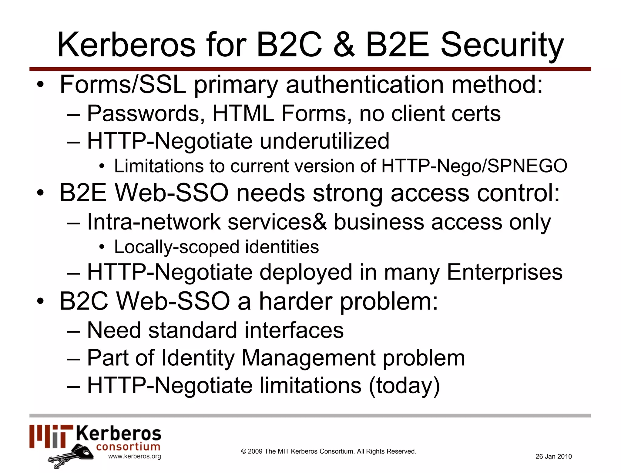 Kerberos for B2C & B2E Security
• Forms/SSL primary authentication method:
  – Passwords, HTML Forms, no client certs
  – HTTP-Negotiate underutilized
     • Limitations to current version of HTTP-Nego/SPNEGO
• B2E Web-SSO needs strong access control:
  – Intra-network services& business access only
     • Locally-scoped identities
  – HTTP-Negotiate deployed in many Enterprises
• B2C Web-SSO a harder problem:
  – Need standard interfaces
  – Part of Identity Management problem
  – HTTP-Negotiate limitations (today)

                         © 2009 The MIT Kerberos Consortium. All Rights Reserved.
      www.kerberos.org                                                              26 Jan 2010
 
