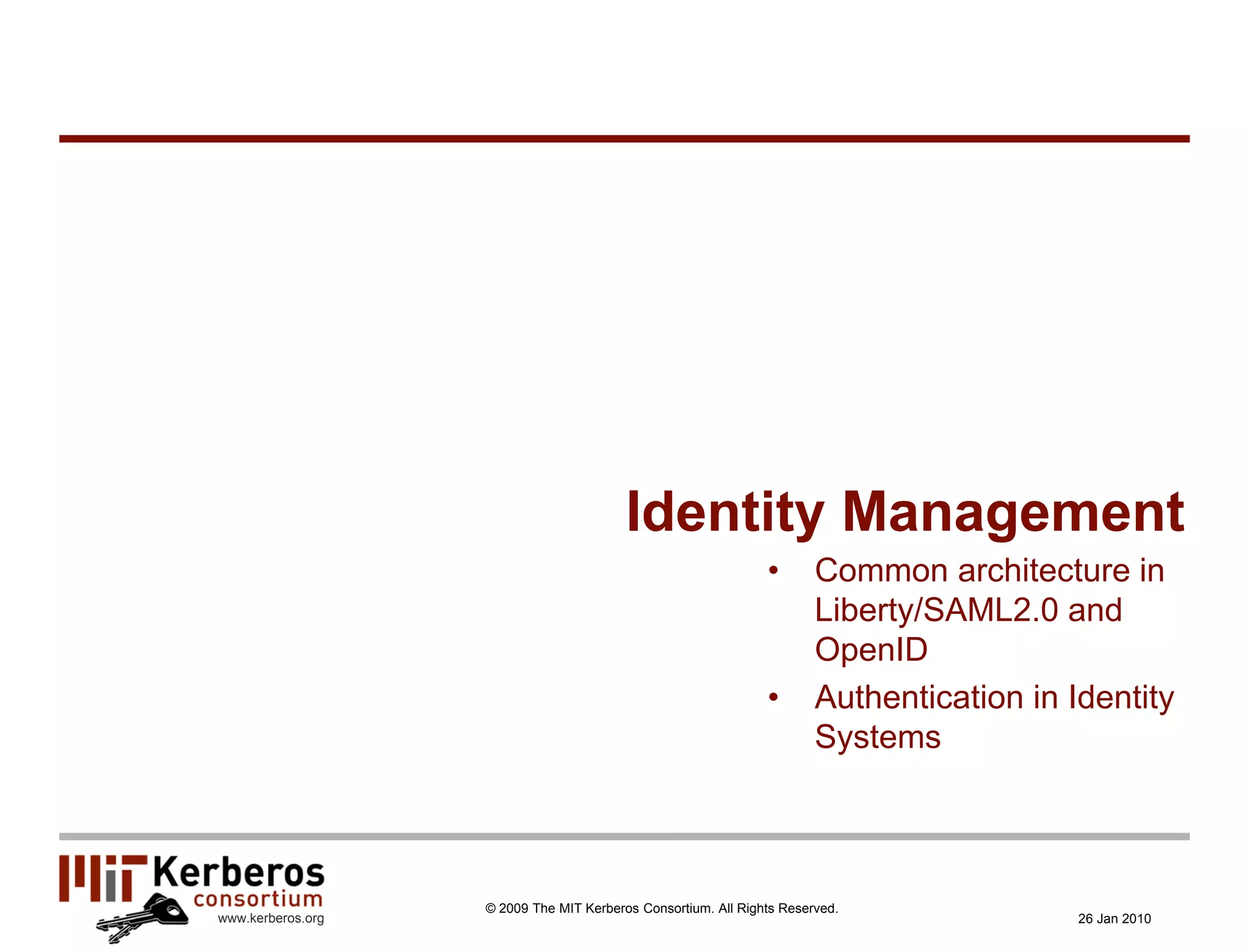 Identity Management
                                                               •       Common architecture in
                                                                       Liberty/SAML2.0 and
                                                                       OpenID
                                                               •       Authentication in Identity
                                                                       Systems



                   © 2009 The MIT Kerberos Consortium. All Rights Reserved.
www.kerberos.org                                                                          26 Jan 2010
 