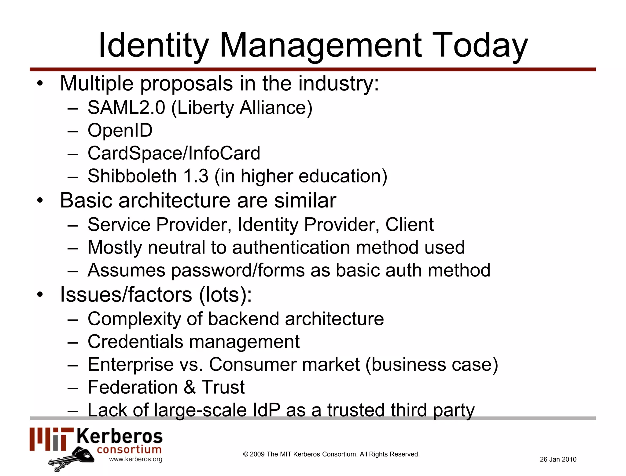 Identity Management Today
• Multiple proposals in the industry:
   –   SAML2.0 (Liberty Alliance)
   –   OpenID
   –   CardSpace/InfoCard
   –   Shibboleth 1.3 (in higher education)
• Basic architecture are similar
   – Service Provider, Identity Provider, Client
   – Mostly neutral to authentication method used
   – Assumes password/forms as basic auth method
• Issues/factors (lots):
   –   Complexity of backend architecture
   –   Credentials management
   –   Enterprise vs. Consumer market (business case)
   –   Federation & Trust
   –   Lack of large-scale IdP as a trusted third party

                            © 2009 The MIT Kerberos Consortium. All Rights Reserved.
         www.kerberos.org                                                              26 Jan 2010
 