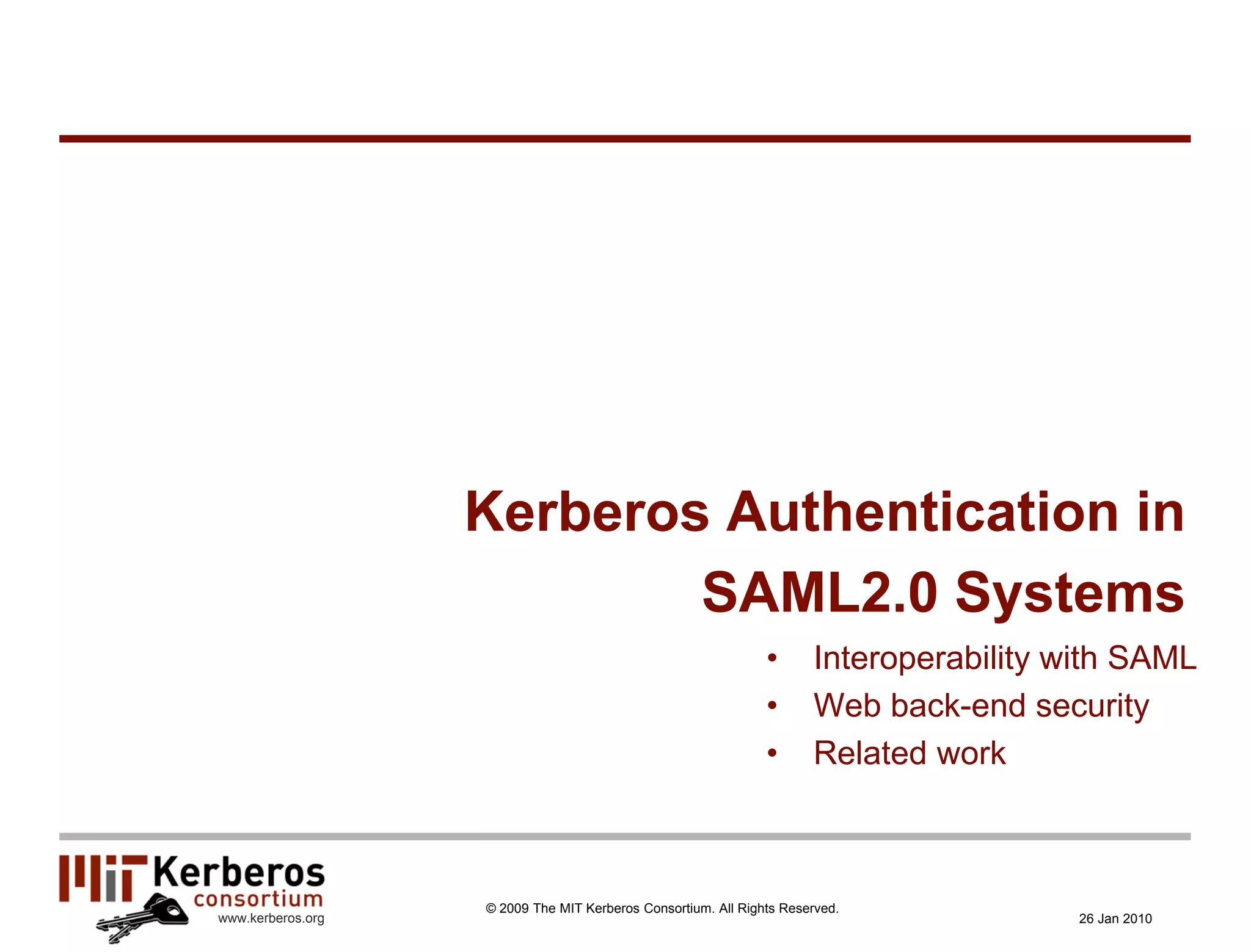 Kerberos Authentication in
                           SAML2.0 Systems
                                                               •      Interoperability with SAML
                                                               •      Web back-end security
                                                               •      Related work



                   © 2009 The MIT Kerberos Consortium. All Rights Reserved.
www.kerberos.org                                                                       26 Jan 2010
 