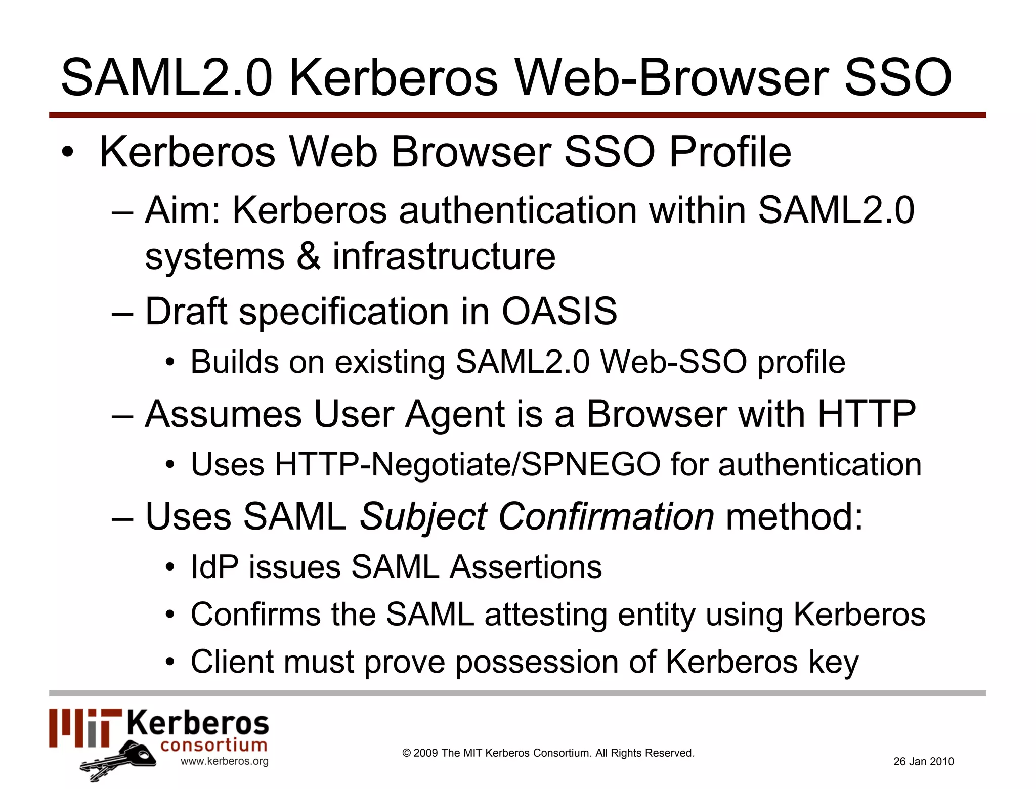 SAML2.0 Kerberos Web-Browser SSO
• Kerberos Web Browser SSO Profile
  – Aim: Kerberos authentication within SAML2.0
    systems & infrastructure
  – Draft specification in OASIS
    • Builds on existing SAML2.0 Web-SSO profile
  – Assumes User Agent is a Browser with HTTP
    • Uses HTTP-Negotiate/SPNEGO for authentication
  – Uses SAML Subject Confirmation method:
    • IdP issues SAML Assertions
    • Confirms the SAML attesting entity using Kerberos
    • Client must prove possession of Kerberos key

                        © 2009 The MIT Kerberos Consortium. All Rights Reserved.
     www.kerberos.org                                                              26 Jan 2010
 