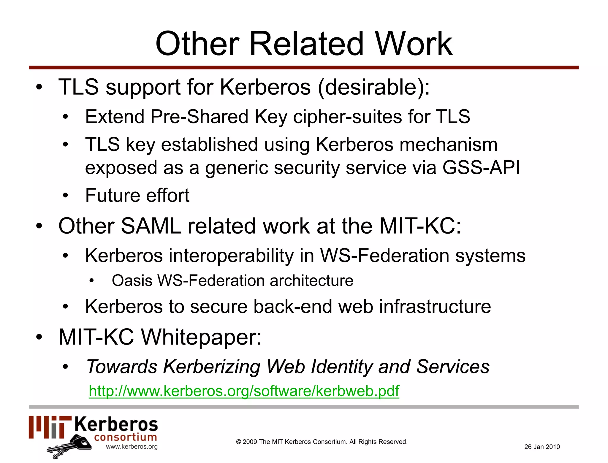Other Related Work
• TLS support for Kerberos (desirable):
  • Extend Pre-Shared Key cipher-suites for TLS
  • TLS key established using Kerberos mechanism
    exposed as a generic security service via GSS-API
  • Future effort
• Other SAML related work at the MIT-KC:
  • Kerberos interoperability in WS-Federation systems
     •    Oasis WS-Federation architecture
  • Kerberos to secure back-end web infrastructure
• MIT-KC Whitepaper:
  • Towards Kerberizing Web Identity and Services
     http://www.kerberos.org/software/kerbweb.pdf


                            © 2009 The MIT Kerberos Consortium. All Rights Reserved.
         www.kerberos.org                                                              26 Jan 2010
 
