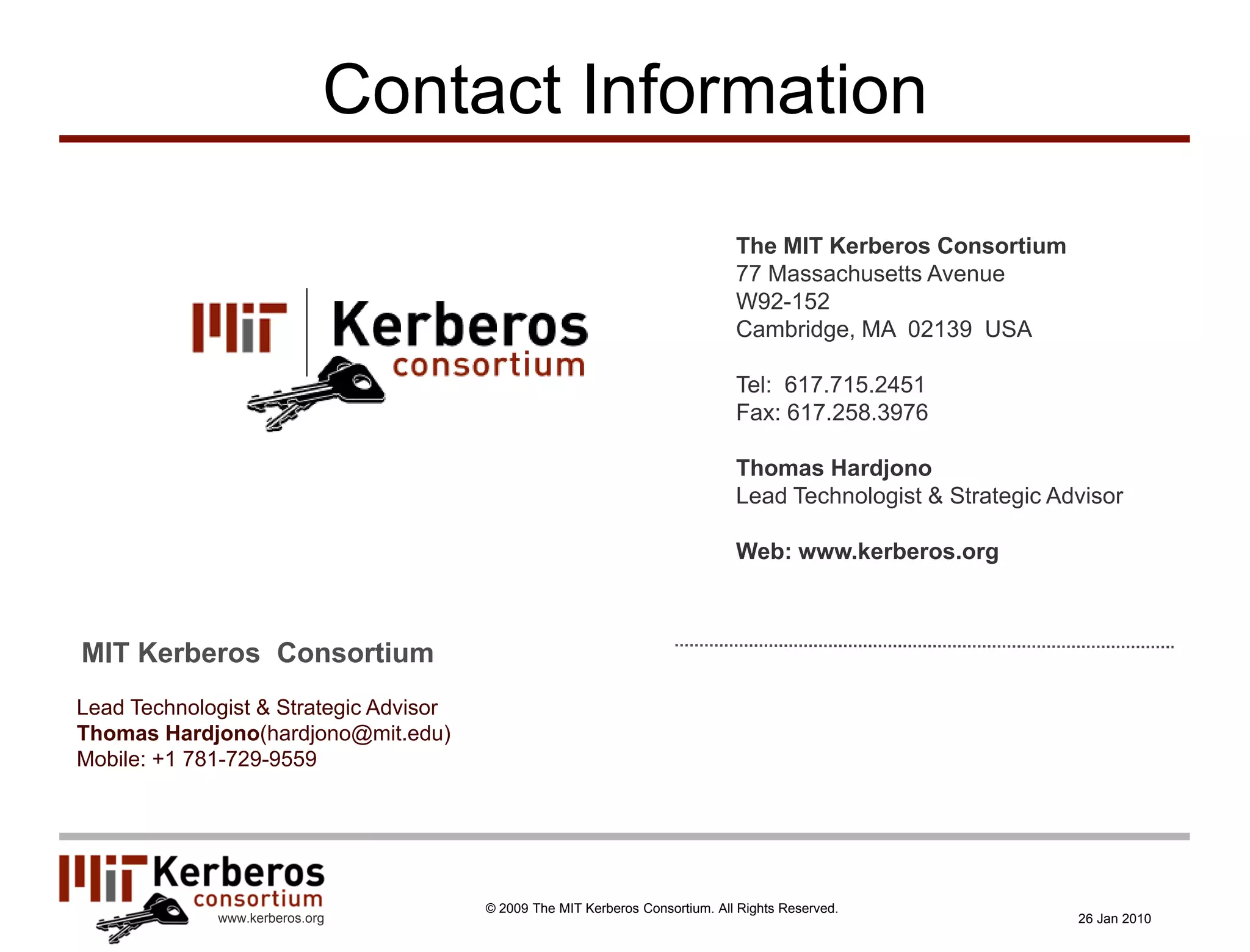 Contact Information

                                                                               The MIT Kerberos Consortium
                                                                               77 Massachusetts Avenue
                                                                               W92-152
                                                                               Cambridge, MA 02139 USA

                                                                               Tel: 617.715.2451
                                                                               Fax: 617.258.3976

                                                                               Thomas Hardjono
                                                                               Lead Technologist & Strategic Advisor

                                                                               Web: www.kerberos.org



MIT Kerberos Consortium
Lead Technologist & Strategic Advisor
Thomas Hardjono(hardjono@mit.edu)
Mobile: +1 781-729-9559




                                        © 2009 The MIT Kerberos Consortium. All Rights Reserved.
             www.kerberos.org                                                                                  26 Jan 2010
 