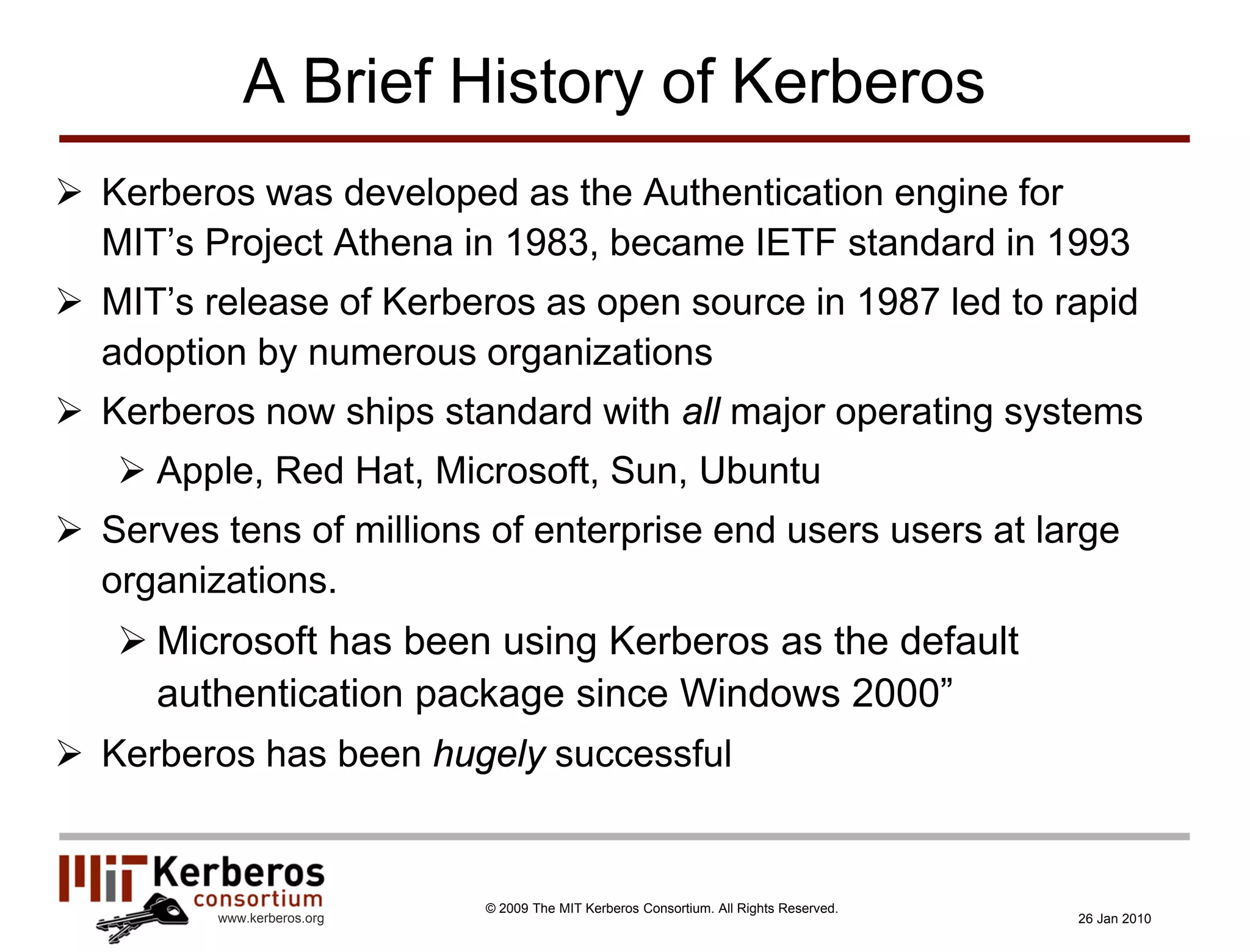 A Brief History of Kerberos
 Kerberos was developed as the Authentication engine for
  MIT’s Project Athena in 1983, became IETF standard in 1993
 MIT’s release of Kerberos as open source in 1987 led to rapid
  adoption by numerous organizations
 Kerberos now ships standard with all major operating systems
    Apple, Red Hat, Microsoft, Sun, Ubuntu
 Serves tens of millions of enterprise end users users at large
  organizations.
    Microsoft has been using Kerberos as the default
     authentication package since Windows 2000”
 Kerberos has been hugely successful


                            © 2009 The MIT Kerberos Consortium. All Rights Reserved.
         www.kerberos.org                                                              26 Jan 2010
 
