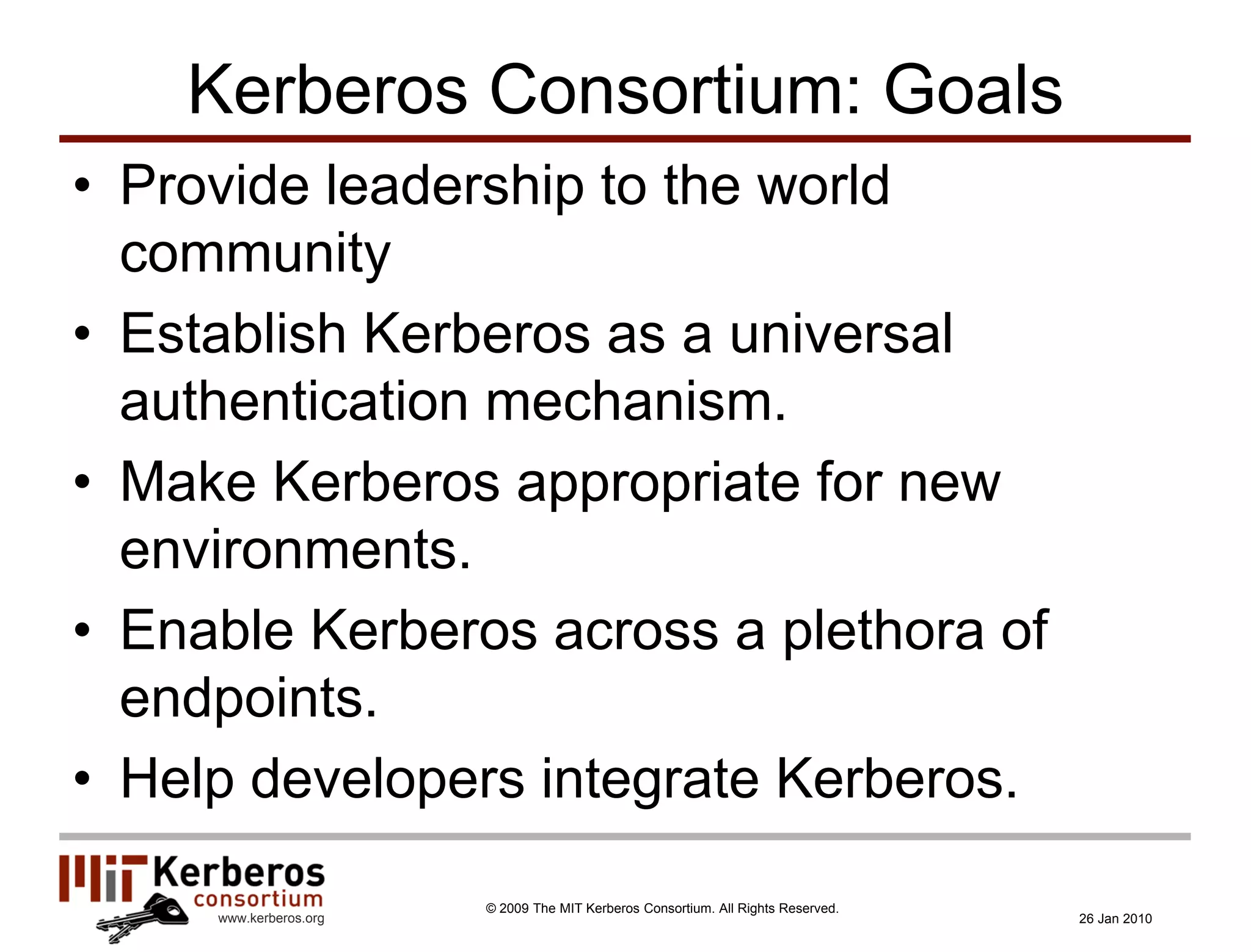Kerberos Consortium: Goals
• Provide leadership to the world
  community
• Establish Kerberos as a universal
  authentication mechanism.
• Make Kerberos appropriate for new
  environments.
• Enable Kerberos across a plethora of
  endpoints.
• Help developers integrate Kerberos.

                        © 2009 The MIT Kerberos Consortium. All Rights Reserved.
     www.kerberos.org                                                              26 Jan 2010
 