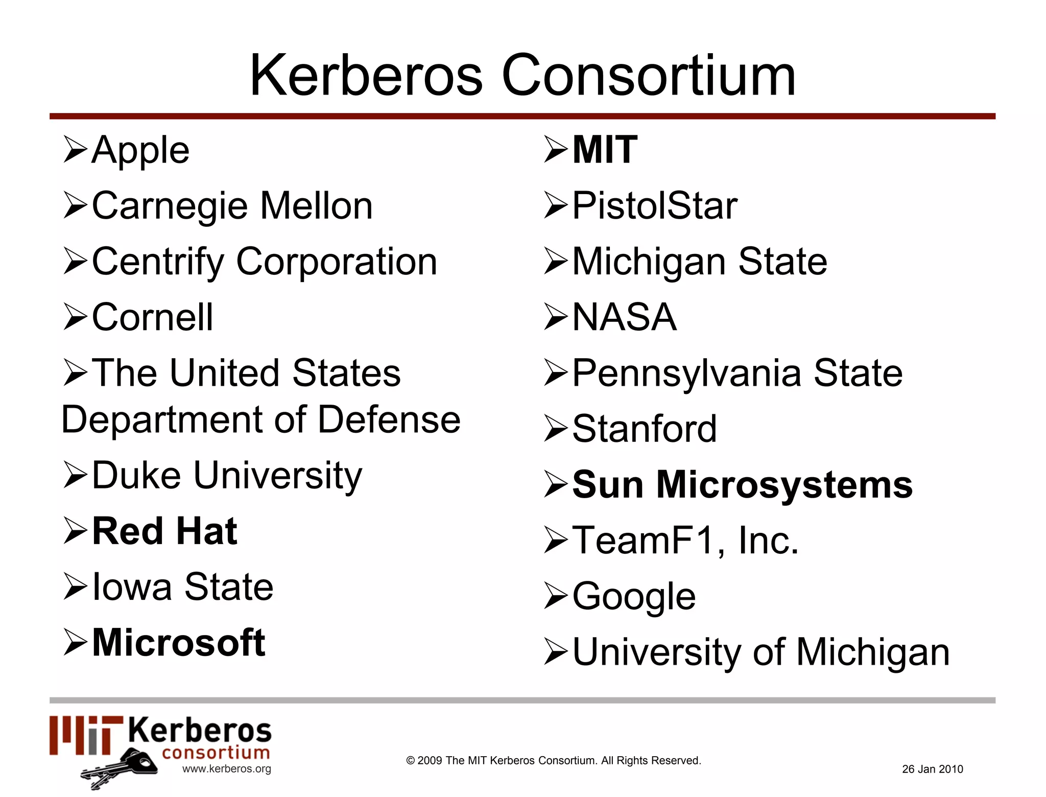 Kerberos Consortium
Apple                                            MIT
Carnegie Mellon                                  PistolStar
Centrify Corporation                             Michigan State
Cornell                                          NASA
The United States                                Pennsylvania State
Department of Defense                             Stanford
Duke University                                  Sun Microsystems
Red Hat                                          TeamF1, Inc.
Iowa State                                       Google
Microsoft                                        University of Michigan

                         © 2009 The MIT Kerberos Consortium. All Rights Reserved.
      www.kerberos.org                                                              26 Jan 2010
 