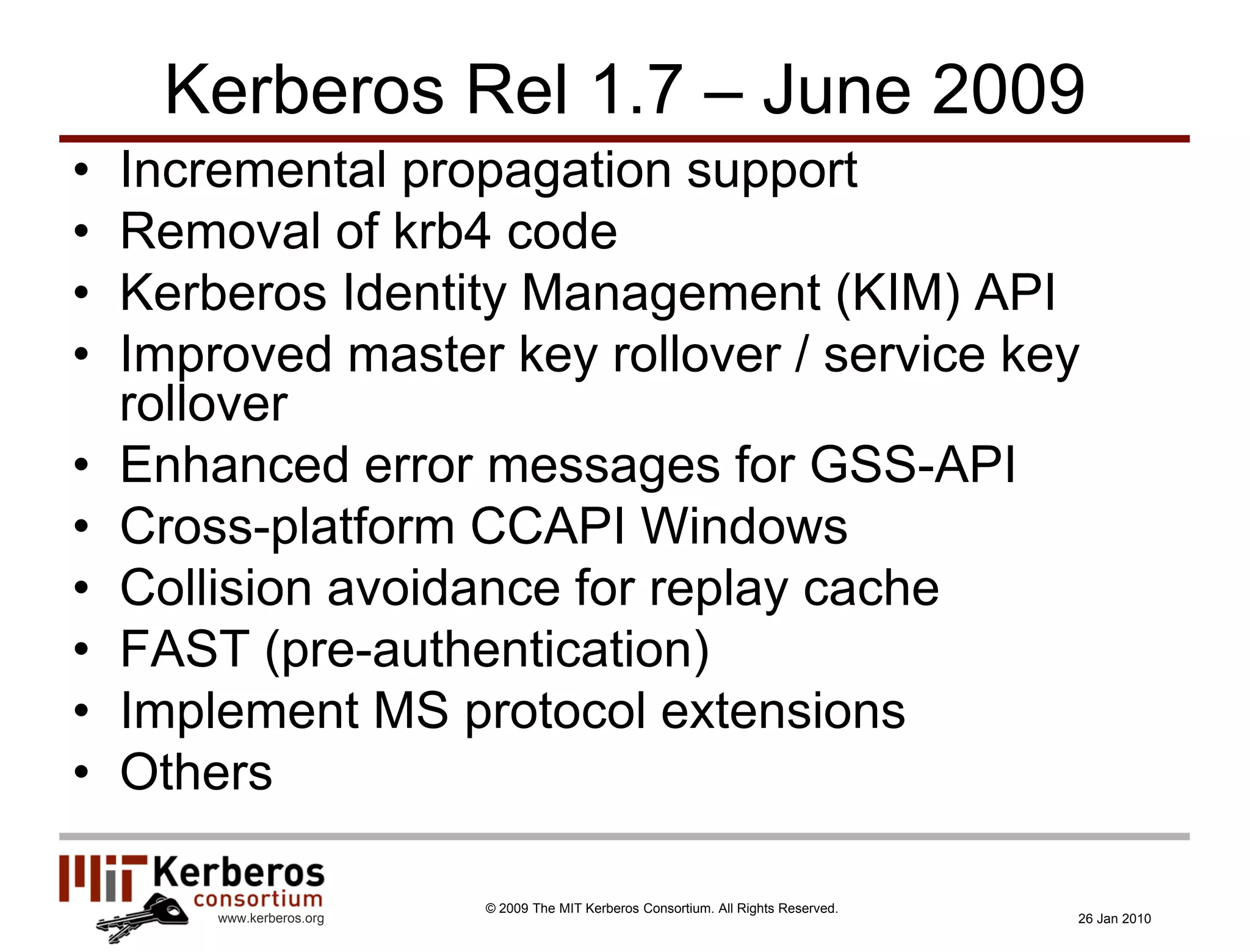 Kerberos Rel 1.7 – June 2009
•   Incremental propagation support
•   Removal of krb4 code
•   Kerberos Identity Management (KIM) API
•   Improved master key rollover / service key
    rollover
•   Enhanced error messages for GSS-API
•   Cross-platform CCAPI Windows
•   Collision avoidance for replay cache
•   FAST (pre-authentication)
•   Implement MS protocol extensions
•   Others

                           © 2009 The MIT Kerberos Consortium. All Rights Reserved.
        www.kerberos.org                                                              26 Jan 2010
 