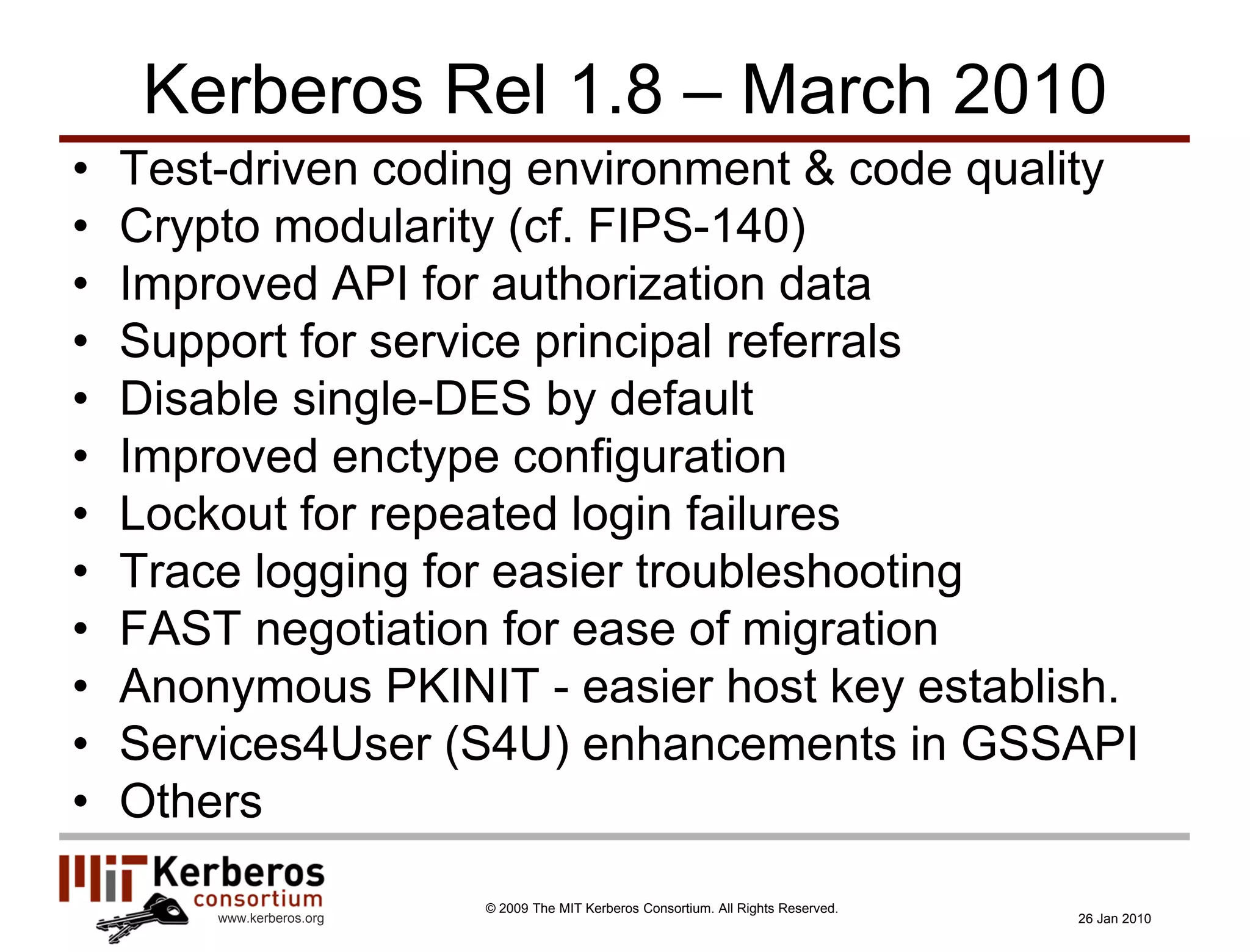 Kerberos Rel 1.8 – March 2010
•   Test-driven coding environment & code quality
•   Crypto modularity (cf. FIPS-140)
•   Improved API for authorization data
•   Support for service principal referrals
•   Disable single-DES by default
•   Improved enctype configuration
•   Lockout for repeated login failures
•   Trace logging for easier troubleshooting
•   FAST negotiation for ease of migration
•   Anonymous PKINIT - easier host key establish.
•   Services4User (S4U) enhancements in GSSAPI
•   Others
                           © 2009 The MIT Kerberos Consortium. All Rights Reserved.
        www.kerberos.org                                                              26 Jan 2010
 