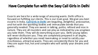 Have Complete fun with the Sexy Call Girls in Delhi
Escorts are here for a wide range of arousing wants. Delhi office is
focused on fulfilling our clients. This is our main goal. We give you best
escorts in India. Call Girls in Delhi are beguiling, delightful, provocative,
and hot with the sparkling bodies and immaculate bends that you
generally needed. They are sweet in talking, polite, refined and nice in
nature. They are all-rounders and can play as indicated by you anyplace
you take them. They will do everything as per you. Delhi young ladies
will never disillusion you. They are completely prepared in all angles,
regardless of whether you need lovemaking or need to satisfy your
mischievous, attractive wants. They are consistently there for you and
they are super-hot, hot and complex who will satisfy your dreams and
wants.
 