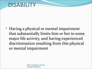 DISABILITY


   Having a physical or mental impairment
    that substantially limits him or her in some
    major life activity, and having experienced
    discrimination resulting from this physical
    or mental impairment


              ©2011 Cengage Learning.
              All Rights Reserved.
 