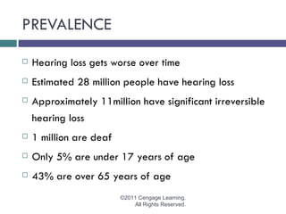 PREVALENCE
   Hearing loss gets worse over time
   Estimated 28 million people have hearing loss
   Approximately 11million have significant irreversible
    hearing loss
   1 million are deaf
   Only 5% are under 17 years of age
   43% are over 65 years of age
                         ©2011 Cengage Learning.
                             All Rights Reserved.
 