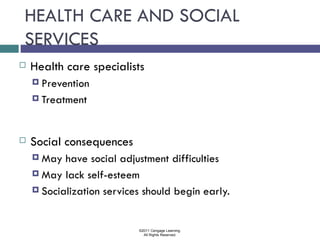 HEALTH CARE AND SOCIAL
SERVICES
   Health care specialists
     Prevention

     Treatment




   Social consequences
     May  have social adjustment difficulties
     May lack self-esteem

     Socialization services should begin early.



                           ©2011 Cengage Learning.
                             All Rights Reserved.
 