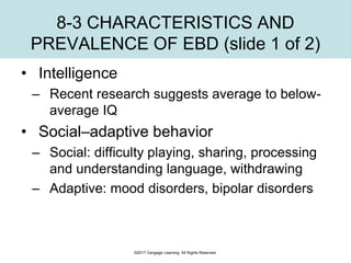 ©2017 Cengage Learning. All Rights Reserved.
8-3 CHARACTERISTICS AND
PREVALENCE OF EBD (slide 1 of 2)
• Intelligence
– Recent research suggests average to below-
average IQ
• Social–adaptive behavior
– Social: difficulty playing, sharing, processing
and understanding language, withdrawing
– Adaptive: mood disorders, bipolar disorders
 