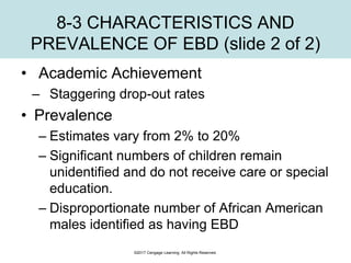 ©2017 Cengage Learning. All Rights Reserved.
8-3 CHARACTERISTICS AND
PREVALENCE OF EBD (slide 2 of 2)
• Academic Achievement
– Staggering drop-out rates
• Prevalence
– Estimates vary from 2% to 20%
– Significant numbers of children remain
unidentified and do not receive care or special
education.
– Disproportionate number of African American
males identified as having EBD
 