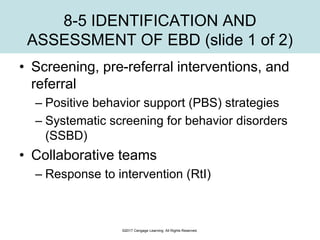 8-5 IDENTIFICATION AND
ASSESSMENT OF EBD (slide 1 of 2)
• Screening, pre-referral interventions, and
referral
– Positive behavior support (PBS) strategies
– Systematic screening for behavior disorders
(SSBD)
• Collaborative teams
– Response to intervention (RtI)
©2017 Cengage Learning. All Rights Reserved.
 