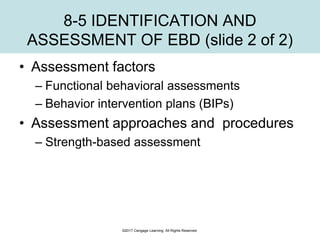 8-5 IDENTIFICATION AND
ASSESSMENT OF EBD (slide 2 of 2)
• Assessment factors
– Functional behavioral assessments
– Behavior intervention plans (BIPs)
• Assessment approaches and procedures
– Strength-based assessment
©2017 Cengage Learning. All Rights Reserved.
 