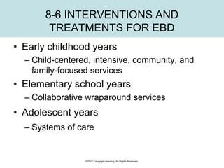 8-6 INTERVENTIONS AND
TREATMENTS FOR EBD
• Early childhood years
– Child-centered, intensive, community, and
family-focused services
• Elementary school years
– Collaborative wraparound services
• Adolescent years
– Systems of care
©2017 Cengage Learning. All Rights Reserved.
 
