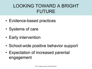 LOOKING TOWARD A BRIGHT
FUTURE
• Evidence-based practices
• Systems of care
• Early intervention
• School-wide positive behavior support
• Expectation of increased parental
engagement
©2017 Cengage Learning. All Rights Reserved.
 