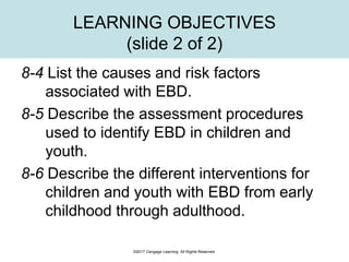LEARNING OBJECTIVES
(slide 2 of 2)
8-4 List the causes and risk factors
associated with EBD.
8-5 Describe the assessment procedures
used to identify EBD in children and
youth.
8-6 Describe the different interventions for
children and youth with EBD from early
childhood through adulthood.
©2017 Cengage Learning. All Rights Reserved.
 
